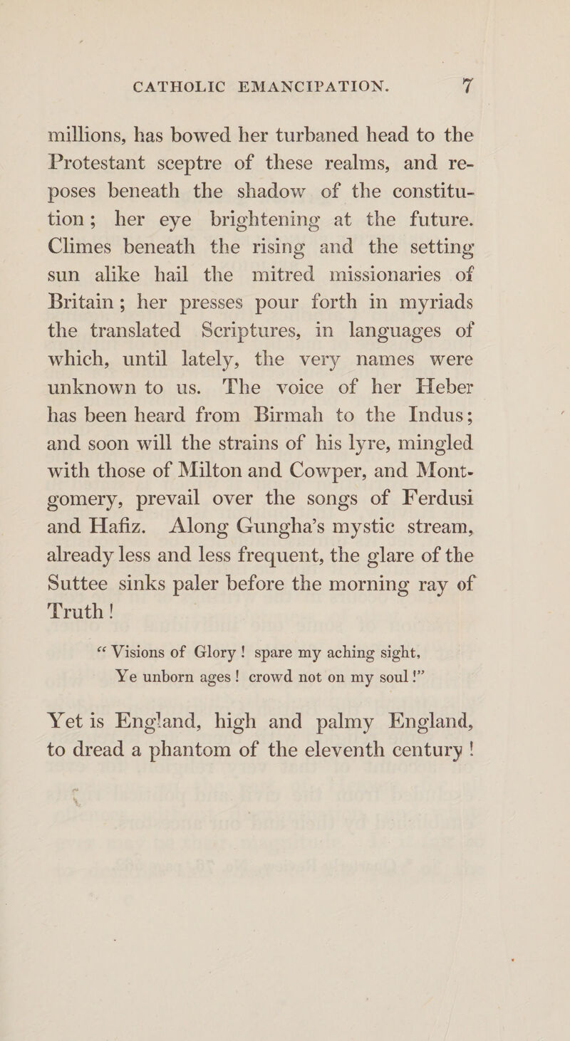 millions, has bowed her turbaned head to the Protestant sceptre of these realms, and re¬ poses beneath the shadow of the constitu¬ tion ; her eye brightening at the future. Climes beneath the rising and the setting sun alike hail the mitred missionaries of Britain ; her presses pour forth in myriads the translated Scriptures, in languages of which, until lately, the very names were unknown to us. The voice of her Heber has been heard from Birmah to the Indus; and soon will the strains of his lyre, mingled with those of Milton and Cowper, and Mont¬ gomery, prevail over the songs of Ferdusi and Hafiz. Along Gungha’s mystic stream, already less and less frequent, the glare of the Suttee sinks paler before the morning ray of Truth! “ Visions of Glory ! spare my aching sight. Ye unborn ages ! crowd not on my soul!” Yet is England, high and palmy England, to dread a phantom of the eleventh century !