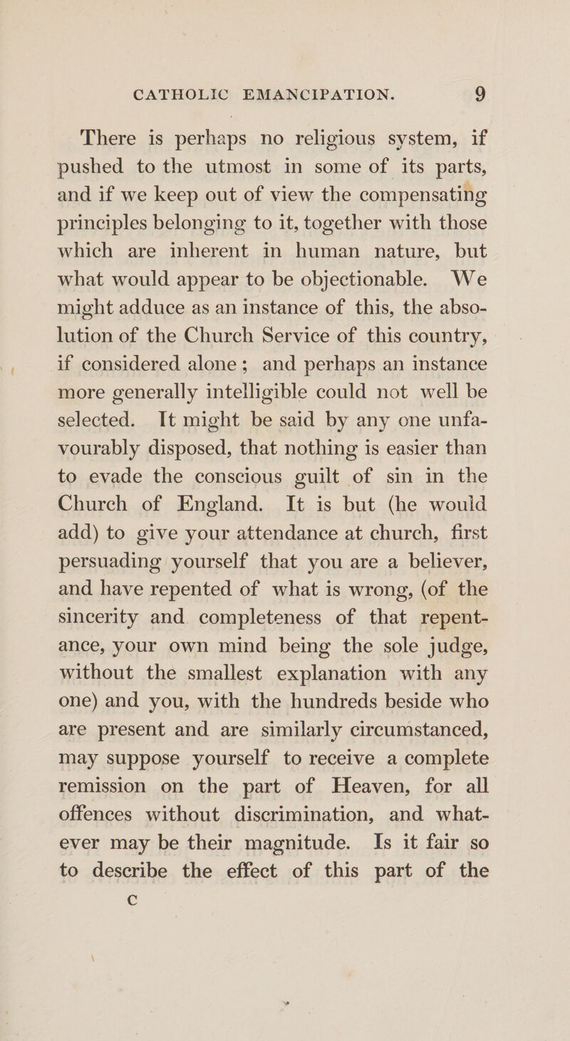 There is perhaps no religious system, if pushed to the utmost in some of its parts, and if we keep out of view the compensating principles belonging to it, together with those which are inherent in human nature, but what would appear to be objectionable. We might adduce as an instance of this, the abso¬ lution of the Church Service of this country, if considered alone ; and perhaps an instance more generally intelligible could not well be selected. It might be said by any one unfa¬ vourably disposed, that nothing is easier than to evade the conscious guilt of sin in the Church of England. It is but (he would add) to give your attendance at church, first persuading yourself that you are a believer, and have repented of what is wrong, (of the sincerity and completeness of that repent¬ ance, your own mind being the sole judge, without the smallest explanation with any one) and you, with the hundreds beside who are present and are similarly circumstanced, may suppose yourself to receive a complete remission on the part of Heaven, for all offences without discrimination, and what¬ ever may be their magnitude. Is it fair so to describe the effect of this part of the c