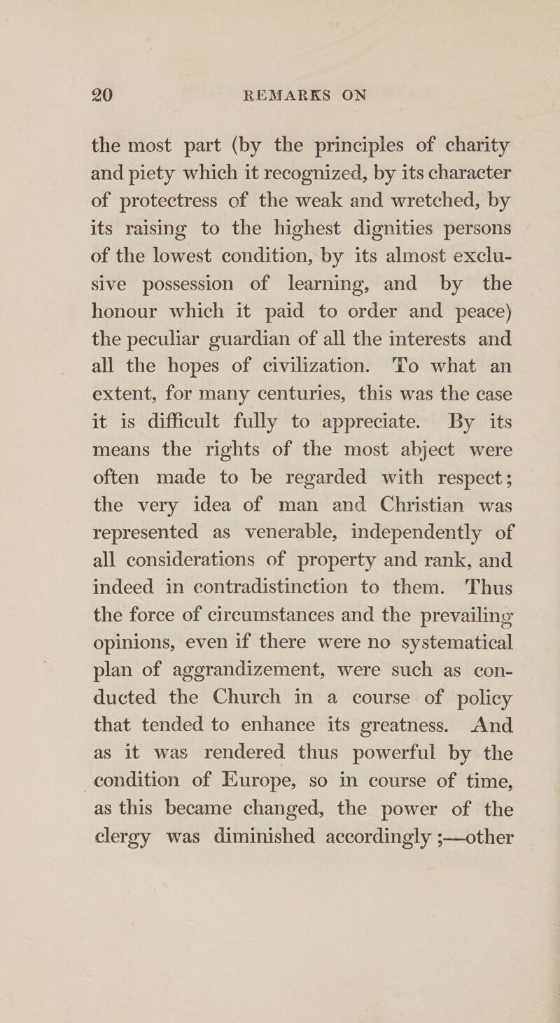 the most part (by the principles of charity and piety which it recognized, by its character of protectress of the weak and wretched, by its raising to the highest dignities persons of the lowest condition, by its almost exclu¬ sive possession of learning, and by the honour which it paid to order and peace) the peculiar guardian of all the interests and all the hopes of civilization. To what an extent, for many centuries, this was the case it is difficult fully to appreciate. By its means the rights of the most abject were often made to be regarded with respect; the very idea of man and Christian was represented as venerable, independently of all considerations of property and rank, and indeed in contradistinction to them. Thus the force of circumstances and the prevailing opinions, even if there were no systematical plan of aggrandizement, were such as con¬ ducted the Church in a course of policy that tended to enhance its greatness. And as it was rendered thus powerful by the condition of Europe, so in course of time, as this became changed, the power of the clergy was diminished accordingly;—other