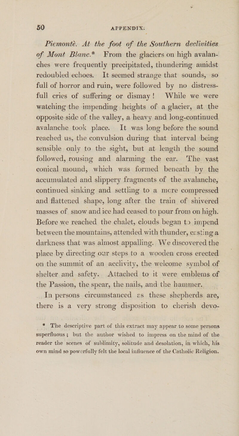 Piemonte. At the foot of the Southern declivities of Mont Blanc.* From the glaciers on high avalan¬ ches were frequently precipitated, thundering amidst redoubled echoes. It seemed strange that sounds, so full of horror and ruin, were followed by no distress¬ ful! cries of suffering or dismay ! While we were watching the impending heights of a glacier, at the opposite side of the valley, a heavy and long-continued avalanche took place. It was long before the sound reached us, the convulsion during that interval being sensible only to the sight, but at length the sound followed, rousing and alarming the ear. The vast conical mound, which was formed beneath by the accumulated and slippery fragments of the avalanche, continued sinking and settling to a mere compressed and flattened shape, long after the train of shivered masses of snow and ice had ceased to pour from on high. Before we reached the chalet, clouds began to impend between the mountains, attended with thunder, casting a darkness that was almost appalling. We discovered the place by directing our steps to a wooden cross erected on the summit of an acclivity, the welcome symbol of shelter and safety. Attached to it were emblems of the Passion, the spear, the nails, and the hammer. In persons circumstanced as these shepherds are, there is a very strong disposition to cherish devo- * The descriptive part of this extract may appear to some persons superfluous ; but the author wished to impress on the mind of the reader the scenes of sublimity, solitude and desolation, in which, his own mind so powerfully felt the local influence of the Catholic Religion.