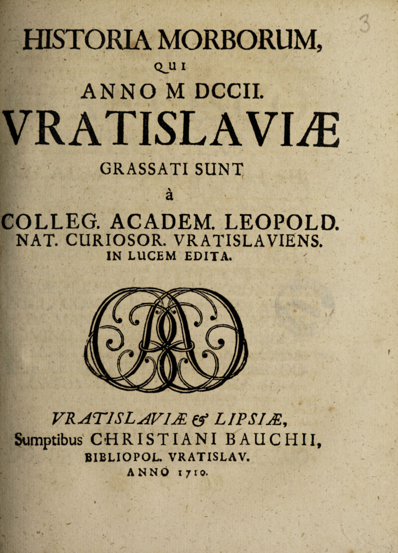 * I s QJ1 I ANNO M DCCII. K ■ . . f i '' 1 GRASSATI SUNT .. a COLLEG. ACADEM. LEOPOLD. NAT. CURIOSOR. VRATISLAVIENS. IN LUCEM EDITA. VRAT1SLAV1JE & LIPSIJE, Sumptibus CHRISTIANI BAUCHII, BIBLIOPOL. VRATISLAV. A N N O i 71 o. l> . /