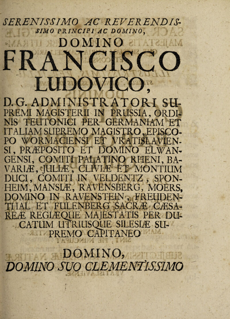 SERENISSIMO AC REVERENDIS• SIMO PRINCIPI AC DOMINO, DOMINO i LUDO VICO, D.G. ADMINISTRATORI SU- PREMI MAGISTERII IN PR USSI A, ORDI¬ NIS TEUTONICI PER GERMANIAM ET ITALIAM SUPREMO MAGISTRO, EPISCO¬ PO WORM ACIENSI ET VRATISLAVIEN- SI, PRAEPOSITO ET DOMINO EtAVAN- GENSI, COMITI PALATINO RHENI, BA- V ARI Ai, JULIAE, CLfvLE ET MONTIUM DUCI, COMITI IN VELDENTZ , SPON- HEIM,MANSUE, RAVENSBERG, MOERS, DOMINO IN RAVENSTEIN , FREUDEN- THAL ET FULENBERG SACRAE CAESA¬ REAE REGIAEQUE MAJESTATIS PER DU¬ CATUM UTRIUSQUE SILESIAE SU¬ PREMO CAPITANEO 'T /l U!* i t i *j/![ -■*$ + *§ i ts ?/ - M /JL, 4 * 1 v.- . | ' * ■ * ***+- DOMINO, DOMINO SUO CLEMENflSSIMO