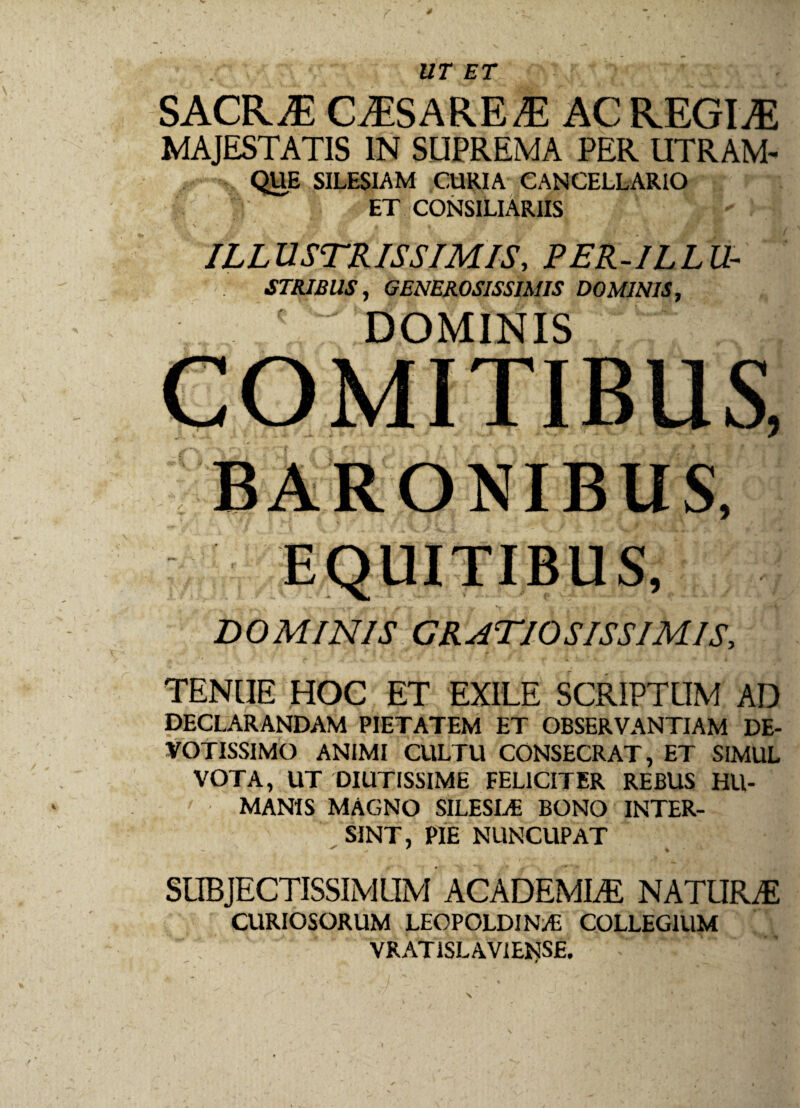 UT ET SACR JE CASARE /E AC REGINE MAJESTATIS IN SUPREMA PER UTRAM- QUE SILESIAM CURIA CANCELLARIO ET CONSILIARIIS - ILL U STR IS SIMIS, PER-1L L U- STRIBllS, GENEROSISSIMIS DOMINIS, COMITIBUS, BARONIBUS, EQUITIBUS, DOMINIS GRATIOSISSIMIS, TENUE HOC ET EXILE SCRIPTUM AD DECLARANDAM PIETATEM ET OBSERVANTIAM DE¬ VOTISSIMO ANIMI CULTU CONSECRAT, ET SIMUL VOTA, UT DIUTISSIME FELICITER REBUS HU¬ MANIS MAGNO SILESLE BONO INTER¬ SINT, PIE NUNCUPAT SUBJECTISSIMUM ACADEMLE NATURAS CURIOSORUM LEOPOLDINi/E COLLEGIUM VRATiSLAVIE$s£ ' - ' » ' . '