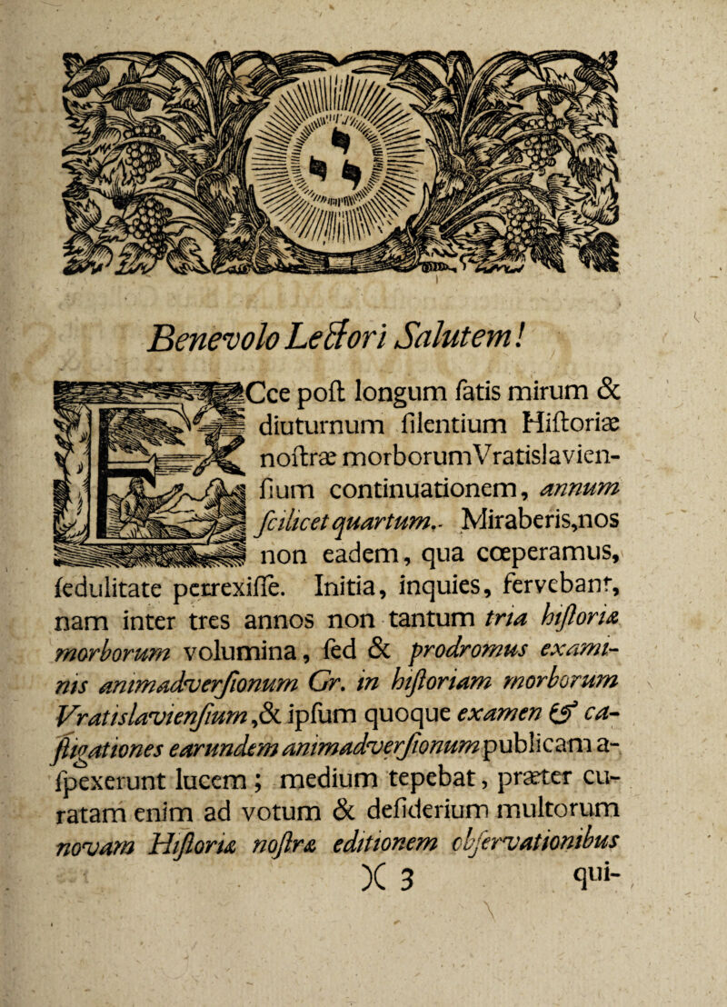 Benevolo LeBorl Salutem! Cee poft longum fatis mirum Sc diuturnum flentium Hiftoriae noftrae morborum Vratislavien- fium continuationem, annum fcihcet quartum, ■ Miraberis,nos non eadem, qua coeperamus, (edulitate perrexifle. Initia, inquies, fervebant, nam inter tres annos non tantum tria hiftoru morborum volumina, fed <3c prodromus exami¬ nis ammadrverfionum Gr. in hijloriam morborum Vratislavienfmm ,& ipfum quoque examen & ca- ftioationes earundem ammadverjionum publicam a- fpexerunt lucem ; medium tepebat, praeter cu¬ ratam enim ad votum Sc defiderium multorum novam Hijioru nofira editionem cifervat Ionibus )C 3 <lui-