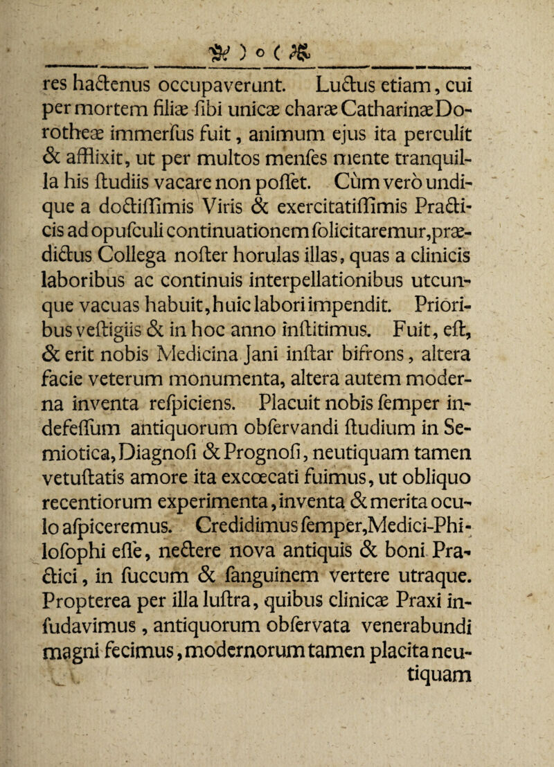 ___ res hadenus occupaverunt. Ludus etiam, cui per mortem filiae fibi unicae charae CatharinaeDo- rotheae immerfus fuit, animum ejus ita perculit <Sc afflixit, ut per multos menfes mente tranquil¬ la his dudiis vacare non poffet. Cum vero undi¬ que a dodiffimis Viris & exercitatiffimis Pradi- cis ad opufculi continuationem folicitaremur,prae- didus Collega noder horulas illas, quas a clinicis laboribus ac continuis interpellationibus utcun¬ que vacuas habuit, huic labori impendit. Priori¬ bus vedigiis & in hoc anno inditimus. Fuit, ed, & erit nobis Medicina Jani indar bifrons, altera facie veterum monumenta, altera autem moder¬ na inventa refpiciens. Placuit nobis femper in- defeflum antiquorum obfervandi dudium in Se- miotica,Diagnofi &Prognofi, neutiquam tamen vetudatis amore ita excoecati fuimus, ut obliquo recentiorum experimenta, inventa & merita ocu¬ lo afpiceremus. Credidimus femper,Medici-Phi- lofophi ede, nedere nova antiquis & boni Pra- dici, in fuccum & fanguinem vertere utraque. Propterea per illa ludra, quibus clinicae Praxi in- fudavimus , antiquorum obfervata venerabundi magni fecimus, modernorum tamen placita neu¬ tiquam