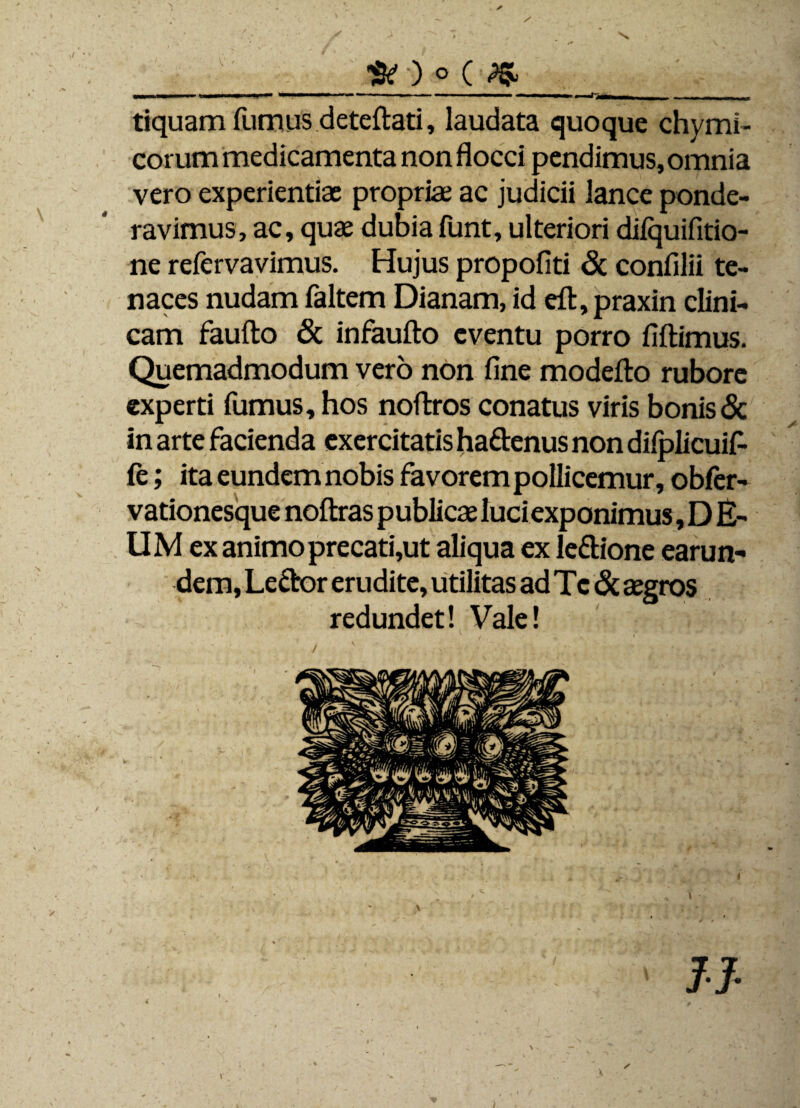 . ✓ _Sr)o(^ tiquam fumus deteftati, laudata quoque chymi- corum medicamenta non flocci pendimus, omnia vero experientiae propriae ac judicii lance ponde¬ ravimus, ac, quae dubia funt, ulteriori difquifitio- ne refervavimus. Hujus propofiti & confilii te¬ naces nudam faltem Dianam, id eft, praxin clini¬ cam faufto & infaufto eventu porro fiftimus. Quemadmodum vero non fine modefto rubore experti fumus, hos noftros conatus viris bonis & in arte facienda exercitatis ha&enus non difplicuif- (e; ita eundem nobis favorem pollicemur, obfer- vationesque noftras publicae luciexponimus, D E- UM ex animo precati,ut aliqua ex le&ione earun¬ dem, Lefror erudite, utilitas ad Te & aegros redundet! Vale! 11-