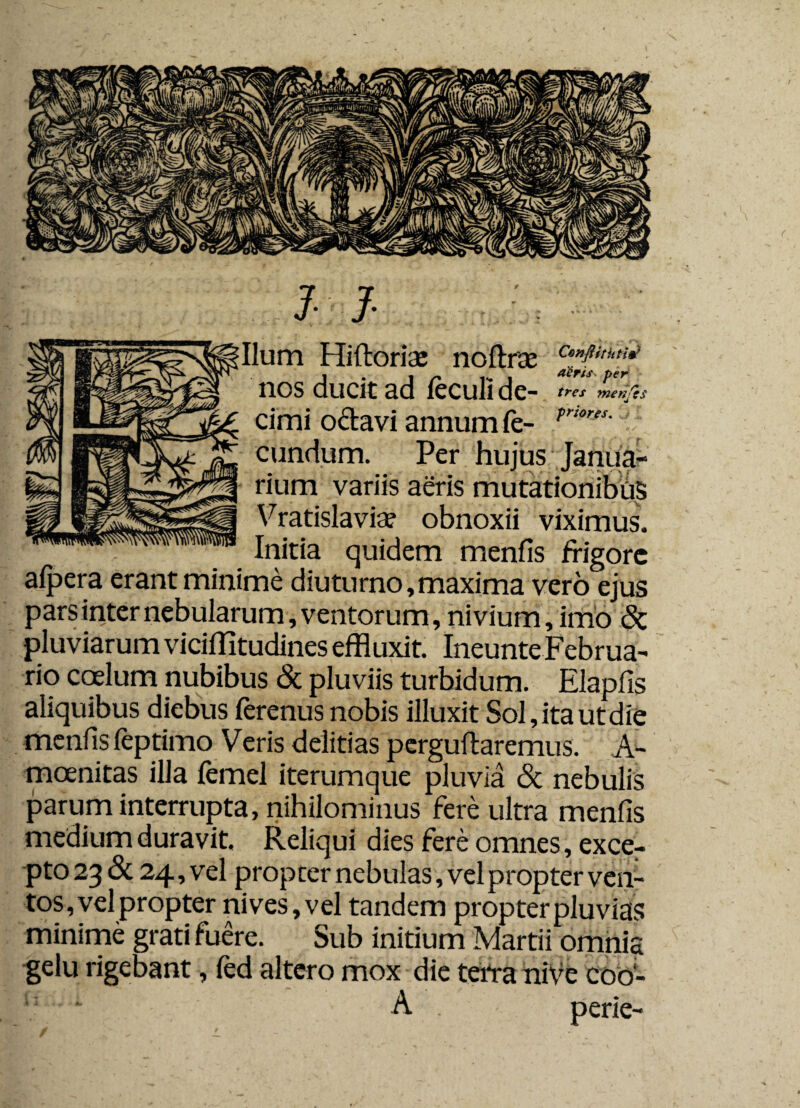 Hiftoria: nofhrae cZt>M!? nos ducit ad feculi de- tres mertjes cimi octavi annum Ce- r™rJS'J- eundum. Per hujus Janua¬ rium variis aeris mutationibus Vratislavia? obnoxii viximus. Initia quidem menfis frigore afpera erant minime diuturno, maxima vero ejus pars inter nebularum, ventorum, nivium,imo <Sc pluviarum viciffitudines effluxit. Ineunte Februa¬ rio coelum nubibus & pluviis turbidum. Elapfis aliquibus diebus ferenusnobis illuxit Sol,itautdie menfis leptimo Veris deiitias perguftaremus. A- moenitas illa femel iterumque pluvia <5t nebulis parum interrupta, nihilominus fere ultra menfis medium duravit. Reliqui dies fere omnes, exce¬ pto 23 & 24, vel propter nebulas, vel propter ven¬ tos, vel propter nives, vel tandem propter pluvias minime grati fuere. Sub initium Martii omnia gelu rigebant, fed altero mox die terra niVe coo- i: ‘ A . perie-