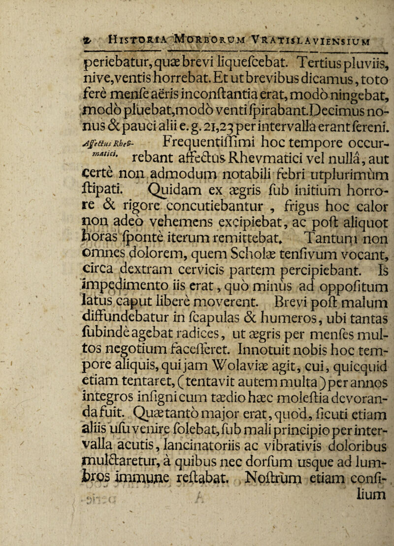 periebatur, quae brevi liquefcebat. Tertius pluviis, nive,ventis horrebat. Et ut brevibus dicamus, toto fere menfe aeris inconftantia erat, modo ningebat, modo pluebat,modo venti fpirabantDecimus no¬ nus <St pauci alii e. g. 21,23 per intervalla erant fereni. jfcarnRhts- Frequentiffimi hoc tempore occur- ma“”' rebant affectus Rhevmatici vel nulla, aut Certe non admodum notabili febri utplurimum ftipati. Quidam ex aegris fub initium horro¬ re & rigore concutiebantur , frigus hoc calor 13011 adeo vehemens excipiebat, ac poffc aliquot horas Iponte iterum remittebat» Tantum non omnes dolorem, quem Scholae tenfivum vocant, circa dextram cervicis partem percipiebant. Is impedimento iis erat, quo minus ad oppofitum latus caput libere moverent. Brevi poft malum diffundebatur in fcapulas & humeros, ubi tantas fubindeagebat radices, ut aegris per menfes mul¬ tos negotium facelleret. Innotuit nobis hoc tem¬ pore aliquis, qui jam Wolaviae agit, cui, quicquid etiam tentaret,(tentavit autem multa) per annos integros infignicurn taedio haec moleftia devoran- dafuit. Quaetanto major erat, quod, fkuti etiam aliis ulu venire folebat, fub mali principio per inter¬ valla acutis, lancinatoriis ac vibrativis doloribus mulffaretur, a quibus nec dorfum usque ad lum- hros immujie reflabat. Noilrum etiam confi- &\ lium