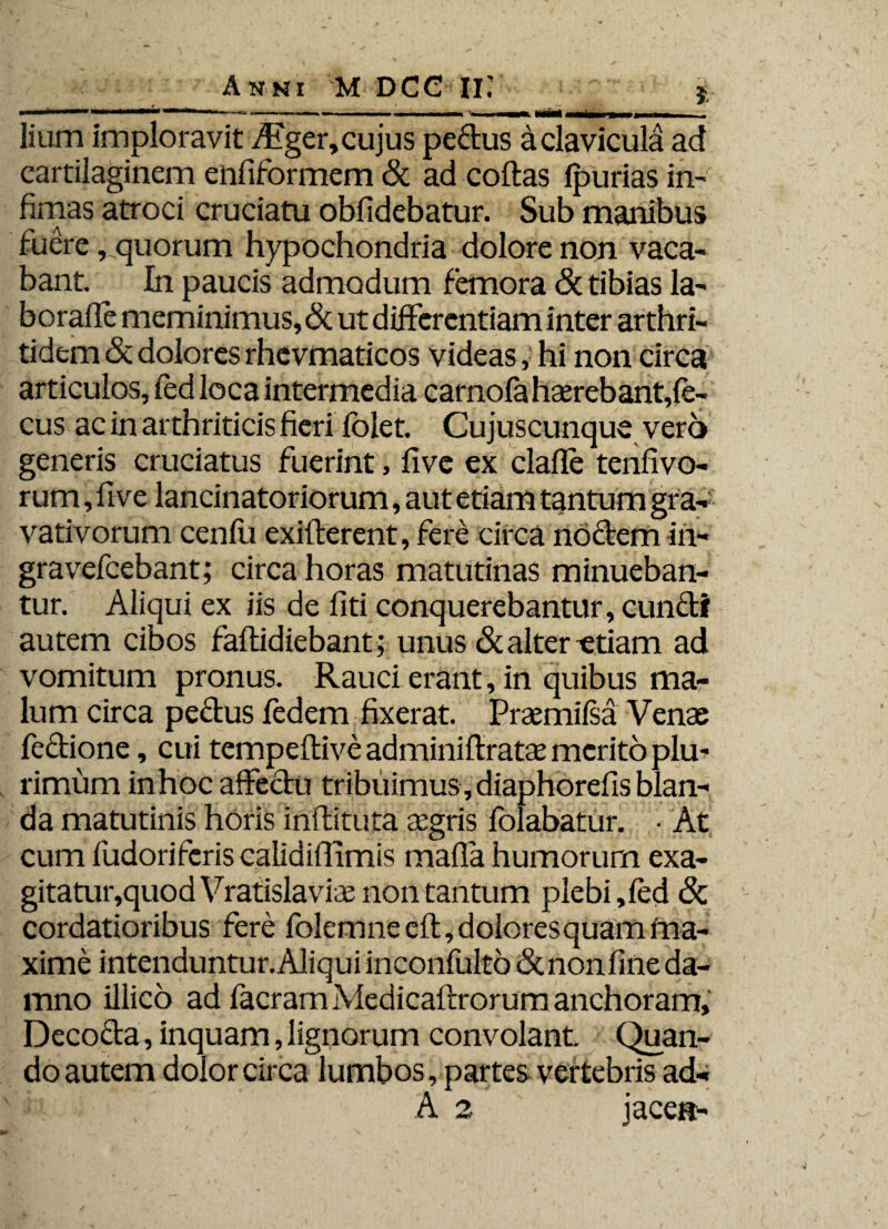 *&****—m*rn**»-,m.+su - ■ n — i» i ian mimii m MiMMl lium imploravit Aiger, cujus pe&us a clavicula ad cartilaginem enfiformem & ad collas Ipurias in¬ fimas atroci cruciatu oblidebatur. Sub manibus fuere, quorum hypochondria dolore non vaca¬ bant. In paucis admodum femora <5t tibias la- boralle meminimus, & ut differentiam inter arthri¬ tidem & dolores rhevmaticos videas, hi non circa articulos, fed loca intermedia carnofahaerebant,fe- cus ac in arthriticis fieri folet. Cujuscunque vero generis cruciatus fuerint, live ex clalle tenfivo- r um, ftve lancinatoriorum, aut etiam tantum gra- vativorum cenlii exillerent, fere circa noctem in- gravefeebant; circa horas matutinas minueban¬ tur. Aliqui ex iis de fiti conquerebantur, cun&f autem cibos fallidiebant; unus & alter ^etiam ad vomitum pronus. Rauci erant, in quibus ma¬ lum circa pectus ledem fixerat. Praemilsa Venae fectione, cui tempeltive adminiltratae merito plu¬ rimum inhoc affectu tribuimus, diaphorelis blan¬ da matutinis horis inllituta aegris folabatur. • At cum fudoriferis calididimis malla humorum exa¬ gitatur, quod Vratislaviee non tantum plebi, led & cordatioribus fere folemneelt, dolores quam ma¬ xime intenduntur. Aliqui inconfultb &nonlineda- mno illico ad facram Medicaltrorum anchoram. Decocta, inquam, lignorum convolant. Quan¬ do autem dolor circa lumbos, partes vertebris ad* A 2 jacet*-
