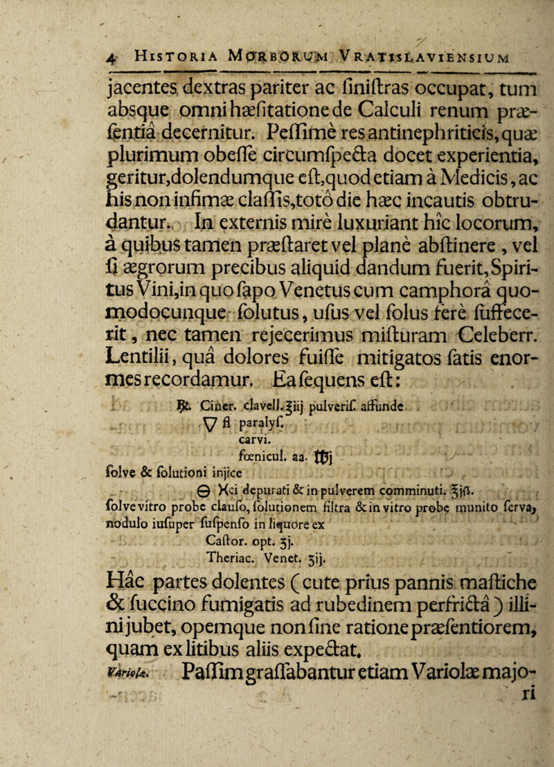 ' ' • • 'A, ' Z * •. 4 Historia Morborum Vrat*slaviensium jacentes, dextras pariter ac finiftras occupat, tum absque omni haefitatione de Calculi renum prae- fentia decernitur. Peflime res antinephriticis, quae plurimum obefie circumfpecta docet experientia, geritur,dolendumque eft,quod etiam a Medicis, ac his non infimae daftis,toto die haec incautis obtru¬ dantur. In externis mire luxuriant hic locorum, a quibus tamen praedaret vel plane abftinere , vel fi aegrorum precibus aliquid dandum fuerit,Spiri¬ tus Vini,in quo fapo Venetus cum camphora quo- modocunque folutus, ufus vel folus fere luffece- rit, nec tamen rejecerimus mifturam Celeberr. Lentilii, qua dolores fuifie mitigatos fatis enor¬ mes recordamur. Eafequens eft: Ciner. clavelj.giij pulverif alfundc ,\7 fi paralyf. carvi. ^ foenicul. aa. m foive & folutioni injice © Kci depurati & in pulverem comminuti. foive vitro probe claufo, folutionem fiitra & in vitro probe munito ferva* nodulo iufuper fufpenfo in liquore ex Cador, opt. 3j. Theriac. Venet. 3ij. Hac partes dolentes (cute prius pannis maftiche & fuccino fumigatis ad rubedinem perfricta ) illi¬ ni jubet, opemque non fine ratione praefentiorem, quam ex litibus aliis expectat. Varie Paflim graflabantur etiam Variolae majo¬ ri