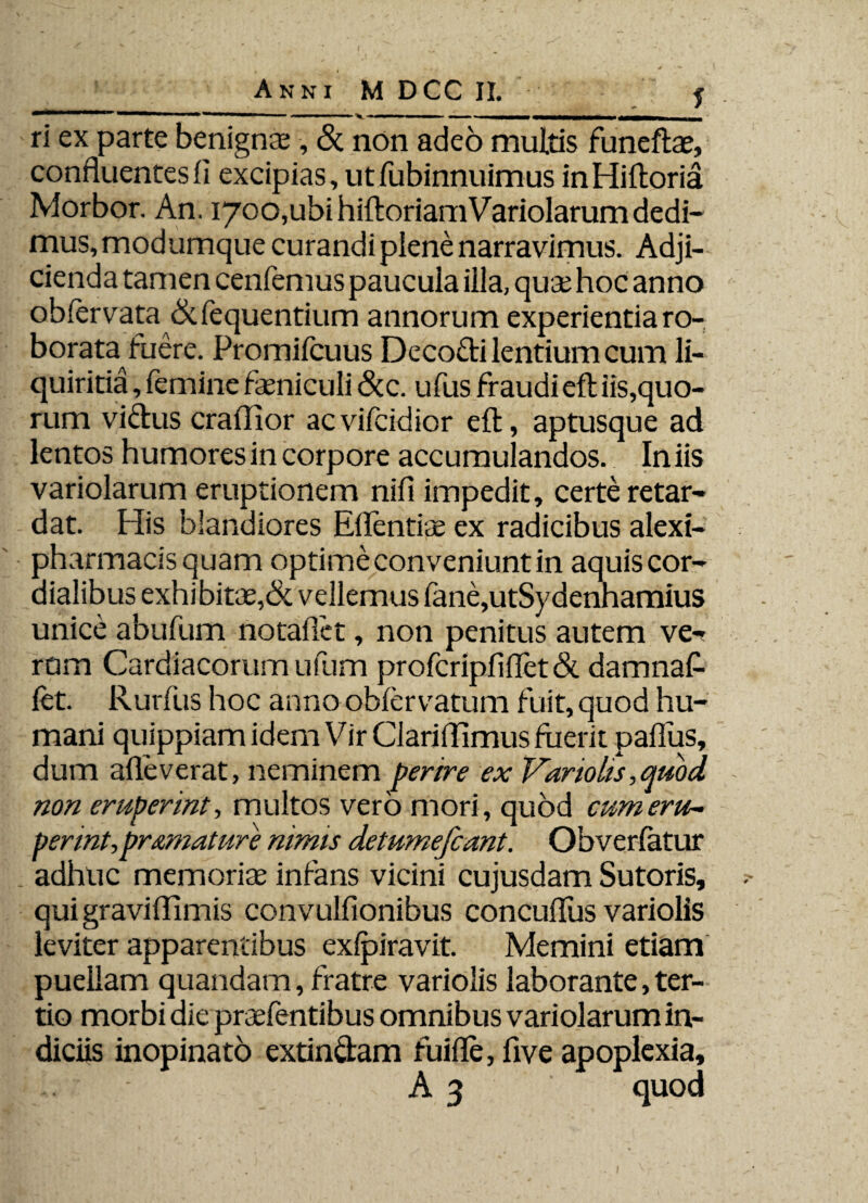 ri ex parte benignas, & non adeo multis funeftae, confluentes fi excipias, ut fubinnuimus inHiftoria Morbor. An. 1700,ubi hiftoriam Variolarum dedi¬ mus, modumque curandi plene narravimus. Adji¬ cienda tamen cenfemus paucula illa, quae hoc anno obfervata &fequentium annorum experientia ro¬ borata fuere. Promifcuus Decofti lentium cum li¬ quiritia, femine feniculi &c. ufus fraudiefliis,quo- rum viftus craflior acvifcidior eft, aptusque ad lentos humores in corpore accumulandos. Iniis variolarum eruptionem nifi impedit, certe retar¬ dat. His blandiores Eflentiae ex radicibus alexi- pharmacisquam optime conveniunt in aquiscor- dialibus exhibitae,& vellemus fane,utSydenhamius unice abufum notallet, non penitus autem ve¬ rum Cardiacorum ufum profcripfiflet& damnaf- fet. Rurfus hoc anno obfervatum fuit, quod hu¬ mani quippiam idem Vir Clariflimus fuerit paflus, dum afleverat, neminem perire ex Vartolis,quod non eruperint, multos vero mori, quod cum eru¬ perint, pr amature nimis detumefcant. Obverfatur . adhuc memoriae infans vicini cujusdam Sutoris, qui graviflimis convulfionibus concuflus variolis leviter apparentibus exfpiravit. Memini etiam puellam quandam, fratre variolis laborante, ter¬ tio morbi die praefentibus omnibus variolarum in¬ diciis inopinato extin&am fuifle, five apoplexia, A 3 quod