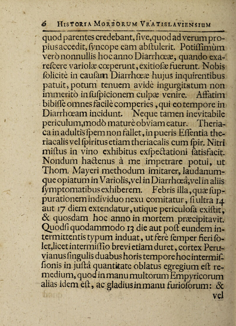 quodparentes credebant, five,quodad verumpro- pius accedit, fyncope eam abftulerit. Potiflimum vero nonnullis hoc anno Diarrhoeae, quando exa- refcere variolae coeperunt, exitiofae fuerunt. Nobis folicite in caufam Diarrhoeae hujus inquirentibus patuit, potum tenuem avide ingurgitatum non immerito in fufpicionem culpae venire. Affatim • bibifle omnes facile comperies ,qui eo tempore in Diarrhoeam incidunt. Neque tamen inevitabile periculum,mod6 mature obviam eatur. Theria- ca in adultis fpem non fallet, in pueris Effentia the» riacalis vel fpiritus etiam theriacalis cum fpir. Nitri miftus in vino exhibitus exfpe&ationi fatisfacit. Nondum hactenus a me impetrare potui, ut Thom. Mayeri methodum imitarer, laudanum- que opiatum in Variolis,vel in Diarrhoea, vel in aliis fymptomatibus exhiberem. F ebris illa, quae fup- purationem indi viduo nexu comitatur, fi ultra 14 aut 17 diem extendatur,utique periculofa exiftit, 6c quosdam hoc anno in mortem praecipitavit. Qiiodfi quodammodo 13 die aut poft eundem in¬ termittentis typum induat, ut fere femper fierifo- let,licet intermiflio brevi etiam duret, cortex Peru- yianus lingulis duabus horis tempore hoc intermifi. fionis in jufta quantitate oblatus egregium eft re¬ medium, quod in manu multorum Empyricorum alias idem eft, ac gladius in manu furioforum: & ■ f vel
