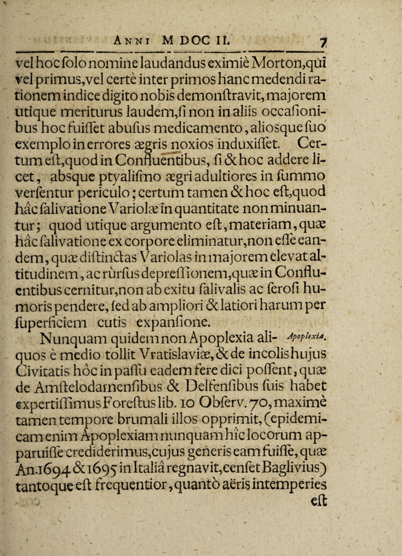 vel hoc folo nomine laudandus eximie Morton,qui vel primus,vel certe inter primos hanc medendi ra¬ tionem indice digito nobis demonftravit, majorem utique meriturus laudem,!! non in aliis occafioni- bus hocfuiflet abuliis medicamento, aliosquefuo exemplo in errores agris noxios induxiflet. Cer¬ tum e!l,quod in Confluentibus, fi & hoc addere li¬ cet , absque ptyalifmo agri adultiores in fummo vertentur periculo; certum tamen & hoc eft,quod hac falivatione Variola in quantitate non minuan¬ tur; quod utique argumento eft, materiam, quae hac falivatione ex corpore eliminatur,non efie ean¬ dem, qua diffindas Variolas in majorem elevat al¬ titudinem, ac rurfus deprelTionem,qua in Conflu¬ entibus cernitur,non ab exitu falivalis ac ferofi hu¬ moris pendere, (ed ab ampliori 6i latiori harum per luperficiem cutis expanfione. Nunquam quidem non Apoplexia ali- quos e medio tollit Vratislavia, & de incolishujus Civitatis hocinpaftu eadem fere dici poflent,qua de Amftelodamenfibus & Delfenfibus fuis habet experti flimus Foreftus lib. io Obferv. 70, maxime tamen tempore brumali illos opprimit, (epidemi¬ cam enim Apoplexiam nunquam hic locorum ap- paruifle crediderimus,cujus generis eam fuifle, quae An .1694 & 1695 in regnavit,cenfet Baglivius) tantoque eft frequentior, quanto aeris intemperies • eft