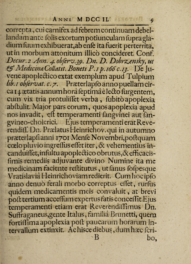 correpta, cui carnifex ad febrem continuam debel¬ landam ante folis exortum potiunculam fupra gla¬ dium fuum exhibuerat,ab enfe ita fuerit perterrita, ut in morbum attonitum illico concideret. Conf. Decur. 2 Ann. 4 obferv.39. Dn. D. DobrZjensky, ut & Medicina Collatit. Boneti P. 1 p. 166c. 13. De Ju¬ vene apopledico extat exemplum apud Tulpium lib. 1 ob,fervat, c. 7. Prseterlapfo anno puellam cir¬ ca 14. setatis annum hora feptima e ledo (urgentem, cum vix tria protuliftet verba , fubito apoplexia abftulit. Major pars eorum, quos apoplexia apud nos invadit, eft temperamenti fangvinei aut fan- gvineo-cholerici. Ejus temperamenti erat Re ve- rendiff Dn. Praelatus Heinrichov. qui in autumno praeterlapfianni 1701 Menfe Novembri, poftquam coelo pluv io ingreftiisellet iter, & vehementius in- canduiflet, infui tu apopledico obrutus,&efficacis- fimis remediis adjuvante divino Numine ita me medicinam faciente reftitutus, ut ianus foipesque VratislaviaHeinrichoviamredierit. Cumhocipfo anno denuo ferali morbo correptus eifet, rurfus quidem medicamentis meis convaluit, at brevi poft tertium acceflum expertus fatis conceflfitEjus temperamenti etiam erat Revcrbndiffimus Dn. Suftraganeus,gente Italus, familia Brunetti, quem fortifrima apoplexia poft: paucarum horarum in¬ tervallum extinxit. Ac hisce diebus, dum haec fcri- .■ v; s . B bo.