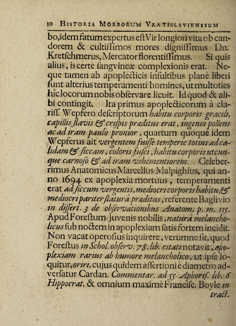bo,idem fatum expertus eftVir longiori vita cb can¬ dorem & cultiiTimos mores dignifiimus Dn. Kretfchmerus, Mercator florentiflimus. Si quis alius, is certe fangvineae complexionis erat. Ne¬ que tamen ab apople&icis infultibus plane liberi funt alterius temperamenti homines, ut multoties hic locorum nobis oblervare licuit. Id quod & ali¬ bi contingit; Ita primus apople&icorum a cla- riff Wepfero delcriptorum habitu corporis gracili, capillis Jiam is & cnfpis proditus erat, ingemo pollens ac ad iram pauto pronior, quartum quoque idem jWepferus ait •vergentemfuijje temperie totius ad ca¬ lidam &ficcam, colorisfujci, habitu corporis ut cun¬ que carnofo Qf ad iramcvehementiorem. Celeber¬ rimus Anatomicus Marcellus Malpighius, qui an¬ no 1694 ex apoplexia mortuus, temperamenti erat adjiccum ^vergentis,mediocri corporis habitu,& mediocri pariterftaturd praditus, referente Bagli vio in dijjert. 3 de obfervatiombus Anatom. p. m. i/f. Apua Foreftum juvenis nobilis ,naturd melancho¬ licus fub nodem in apoplexiam fatis fortem incidit. Non vacat operofius inquirere, verumne lit, quod Fore Ilus inSchol. obfercj, /g. lib. citati notavit, apo¬ plexiam rarius ab humore melancholico, ut ipfe lo¬ quitur, oriri, cujus quidem aflertioni e diametro ad- verfatur Cardan. Commentar, ad33 Aphorif. lib. 6 Hippocrat. & omnium maxime Francifc. Boyle in traci.