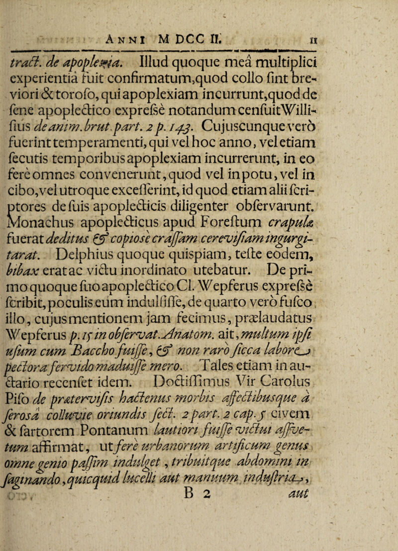 trad. de apoplexia. Illud quoque mea multiplici experientia ruit confirmatum,quod collo fint bre¬ viori & torofo, qui apoplexiam incurrunt,quod de lene apopledico exprelse notandum cenfuitWilli- fius deamw.hrut.part. 2p. 14.3. Cujuscunqueverb fuerint temperamenti, qui vel hoc anno, vel etiam fecutis temporibus apoplexiam incurrerunt, in eo fere omnes convenerunt, quod vel in potu, vel in cibo,vel utroque exceflerint, id quod etiam alii fcri- ptores de luis apopledicis diligenter obfervamnt. Monachus apopledicus apud Foreftum crapula fuerat deditus & copiose croffam cerevifiamingurgi- tarat. Deiphius quoque quispiam, telle eodem, bibax erat ac vidu inordinato utebatur. De pri¬ mo quoque fuo apopleclico Cl. Wepferus exprefse fcribit, poculis eum indullifie, de quarto verofufco illo, cujus mentionem jam fecimus, pradaudatus Wepferus p. if in obfervat.Anatom. ait, multum ipjl ufum cum Baccho fuijfe, & non raro ficca laborca pedor afervido madmjfe mero. Tales etiam in au- dario recenfet idem. Dodiffinius Vir Carolus Pifo de pr&tervfis hadenus morbis ajfedibusque a ferosd colluvie oriundis fed. 2part. 2 cap.j civem & fartorem Pontanum lautiori fuijfe vidui afjve- tum affirmat, utfere urbanorum artificum genus omne genio pajjim indulget, tnbuitque abdomini m fagi nando ,qmcquid lucelli aut manuum indufria._>, *>• ■- - B 2 aut