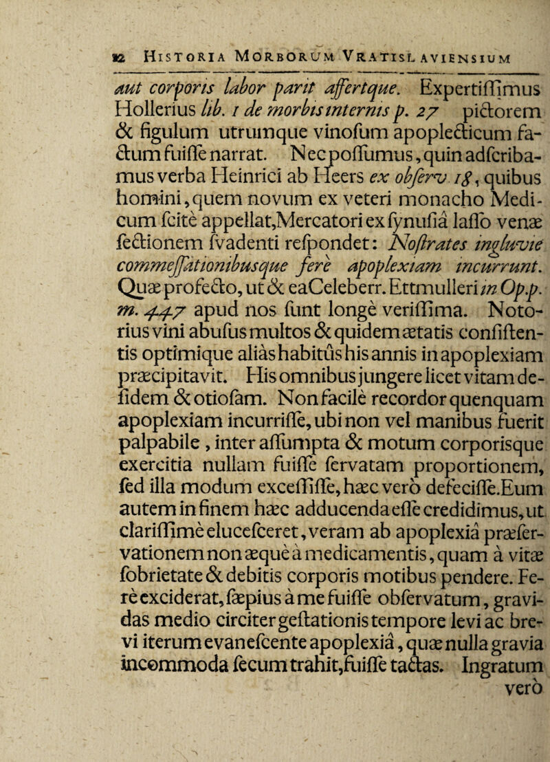 aut corporis labor pant ajfertque. Expertiffimus Hollerius lib. / de morbismterms p. 27 pictorem & figulum utrumque vinofum apoplecticum fa¬ ctum fuifle narrat. N ec pofliimus, quin adfcriba- mus verba Heinriei ab Heers ex obferv /<?, quibus homini,quem novum ex veteri monacho Medi¬ cum fcite appellat,Mercatoriexfynufia laflo venae fe&ionem fvadenti refpondet: Noftrates ingluvie commejjdtionibusque fere apoplexiam incurrunt. Quae profecto, ut & eaCeleberr. Ettmulleri m Op.p. m. 4.4.7 apud nos funt longe veriflima. Noto- riusvini abufus multos & quidem aetatis confiften- tis optimique alias habitus his annis in apoplexiam praecipitavit. His omnibus jungere licet vitam de- fidem <Stotiofam. Nonfacile recordorquenquam apoplexiam incurrifle, ubi non vel manibus fuerit palpabile, inter afifumpta & motum corporisque exercitia nullam fuifle fervatam proportionem, fed illa modum excefififle, haec vero defecifle.Eum autem in finem haec adducendaefle credidimus, ut clariOlme elucefceret, veram ab apoplexia praefer- vationem non aeque a medicamentis, quam a vitae fobrietate& debitis corporis motibus pendere. Fe¬ re exciderat, faepius a me fuifle obfervatum, gravi¬ das medio circiter geftationis tempore levi ac bre¬ vi iterum e vanefcente apoplexia, quae nulla gravia incommoda fecum trahit,fuifle tadas. Ingratum ' vero