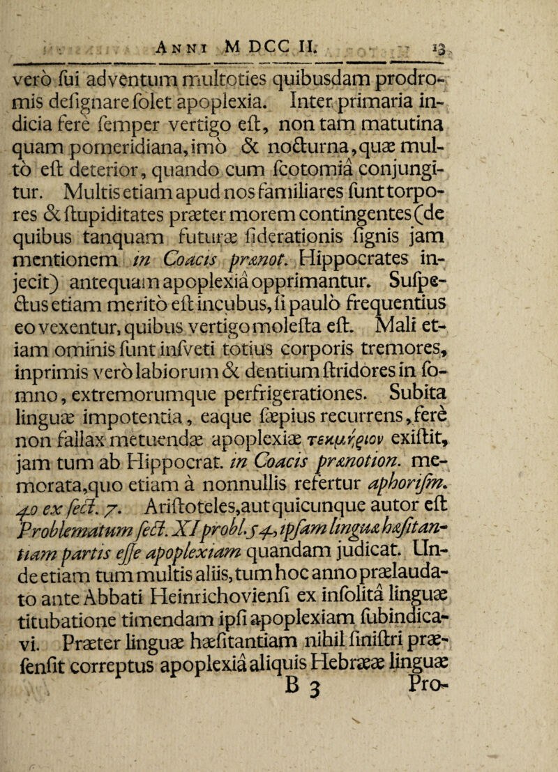 vero fui adventum multoties quibusdam prodro¬ mis defignare folet apoplexia. Inter primaria in¬ dicia fere femper vertigo eft, non tam matutina quam pomeridiana,imo & nodurna,quae mul¬ to eft deterior, quando cum fcotomia conjungi¬ tur. Multis etiam apud nos familiares funttorpo- res &ftupiditates praeter morem contingentes (de quibus tanquam futurae fiderationis lignis jam mentionem in Coacis pr¬. Hippocrates in¬ jecit) antequam apoplexia opprimantur. Sulpe- dus etiam merito eft incubus, li paulo frequentius eo vexentur, quibus vertigo molefta eft. Mali et¬ iam ominis funt inlveti totius corporis tremores, inprimis vero labiorum & dentium ftridores in fo¬ rmio , extremorumque perfrigerationes. Subita linguae impotentia, eaque faepius recurrens, fere non fallax metuenda apoplexiae Teu^rgiov exiftit, jam tum ab Hippocrat. in Coacis prmotion. me¬ morata,quo etiam a nonnullis refertur aphorijm. 4.0 ex feci. 7. Ariftoteles,aut quicunque autor eft Problematum feli. XIprobi.ytpfam lingua hafitan- tiam partis ejje apoplexiam quandam judicat. LTn- de etiam tum multis aliis, tum hoc anno praelauda- to ante Abbati Heinrichovienfi ex infolita linguae titubatione timendam ipfi apoplexiam lubindica- vi. Praeter linguae haefitantiam nihil finiftri prae- fenfit correptus apoplexia aliquis Hebraeae lingua v, \ B 3 Pro