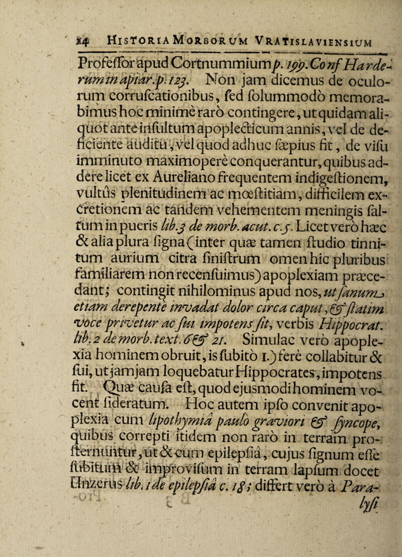 Profeffor apud Cortnummium p. 199. Co nf Ha rde-' rummapiar.p. 129. Non jam aicemus de oculo¬ rum corrufcationibus, fed folummodo memora¬ bimus hoc minime raro contingere, ut quidam ali¬ quot anteinfultumapople&icumannis, vel de de¬ ficiente auditu, vel quod adhuc laepius fit, de vifu imminuto maximopere conquerantur,quibus ad¬ dere licet ex Aureliano frequentem indigeftionem, vultus plenitudinem ac moeffitiam, difficilem ex- Cretionem ac tandem vehementem meningis fal- f um in pueris hb.9 de rnorb. acut. c.j. Licet vero haec & alia plura figna (inter quae tamen fludio tinni¬ tum aurium citra finiltrum omen hic pluribus familiarem non recenfuimus) apoplexiam praece¬ dant; contingit nihilominus apua nos, utfanunu etiam derepente invadat dolor circa caput,& fatim voce privetur ac fui impotens fit, verbis Hippocrat. hb.2 demorb.text,6& 21. Simulae vero apople¬ xia hominem obruit, is fubito i.)fere collabitur& fui, ut jam jam loquebatur Hippocrates, impotens fit. Quae caufa eft, quod ejusmodi hominem vo¬ cent lideratum. Hoc autem ipfo convenit apo¬ plexia cum hpothymid pauto graviori & jyncope, quibus correpti itidem non raro in terram pro- lternLihtur ,ut &ouni epilepfia, cujus lignum efle fnbitiHft & impfovifum in terram lapfum docet Lln/erus hb, ide epilepfia c. differt vero a Para--
