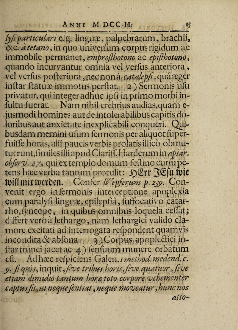 ffi particulari e. g. linguae, palpebrarum, brachii, &c. d tetano, in quo umyerfum corpus rigidum ac immobile permanet, emprojlhotono ac epifthotoao, quando incurvantur omnia vel verfus anteriora, vel verfus pofleriora, nec nona catalepji, quateger inftar flatuse immotus perflat. 2) Sermonis ufu privatur, qui integer adhuc ipfi in primo morbi in- fultu fuerat. Nam nihil crebrius audias,quam e- jusmodi homines aut de intolerabilibus capitis do¬ loribus aut anxietate inexplicabili conqueri. Qui¬ busdam memini uliim lermonis per aliquot liiper- fuille horas, alii paucis verbis prolatis illico obmu¬ tuerunt, limilesilii apud Clarift Harderum in apiar. obferv, 27, qui ex templo domum feflino curlupe- tens hctcverba tantum protulit: tbtC tbiflltlif tttCt&Cn. Confer It^epferum p. 239. Con¬ venit ergo in fermonis interceptione apoplexia cum paralyfi linguae,epilepfia, liiffocativo catar- rho, (yncope, in quibus omnibus loquela cellat; differt veroa lethargo, nam lethargici valido cla¬ more excitati ad interrogata relpondent quamvis incondita & abfona. 3) Corpus apoplediyi in- flar trunci jacet ac 4) fenfuum munere orbatum eft. Ad haec refpiciens Galen. / method. medend. c. t>,Jiqws, inquit Jive iribus horis,fme qnatuor ,fiye etiam dimidio tantum hora toto corpore vehementer captus fit, ut neque fentiat, neque moveatur, hunc nos dttO