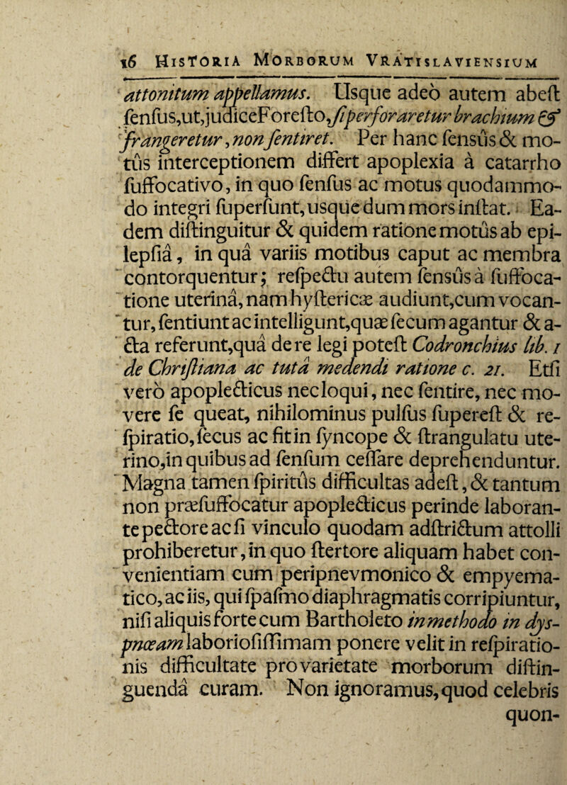 attonitum appellamus. Usque adeo autem abdi fenfus,ut,judiceFoxcWo fi perforaretur brachium & frangeretur, nonfentiret. Per h anc fensus & mo¬ tus interceptionem differt apoplexia a catarrho fuffocativo, in quo fenfus ac motus quodammo¬ do integri fuperfunt,usque dum mors inflat. Ea¬ dem diflinguitur & quidem ratione motus ab epi- lepfia, in qua variis motibus caput ac membra contorquentur; refpedu autem fensusa fuffoca- tione uterina, nam hyfleri cx audiunt,cum vocan¬ tur, fentiunt ac intelligunt,quae fecum agantur & a- da referunt,qua de re legi potcfl Codronchius hb. / de ChriJliana ac tuta medendi ratione c. 21. Etfi vero apopleclicus necloqui, nec fentire, nec mo¬ vere fe queat, nihilominus pulfus fupereft & re- fpiratio,fecus ac fit in fyncope <St flrangulatu ute¬ rino,in quibus ad fenfum ceflare deprehenduntur. Magna tamen fpiritus difficultas adefl, & tantum non praduffocatur apopledicus perinde laboran¬ te pedore ac fi vinculo quodam adflridum attolli prohiberetur, in quo flertore aliquam habet con¬ venientiam cum peripnevmonico & empyema- tico, ac iis, qui fpafmo diaphragmatis corripiuntur, nifi aliquis forte cum Bartholeto inmethodo in djs- pnceam laboriofifTimam ponere velit in refpiratio- nis difficultate pro varietate morborum diflin- guenda curam. Non ignoramus, quod celebris * . quon-
