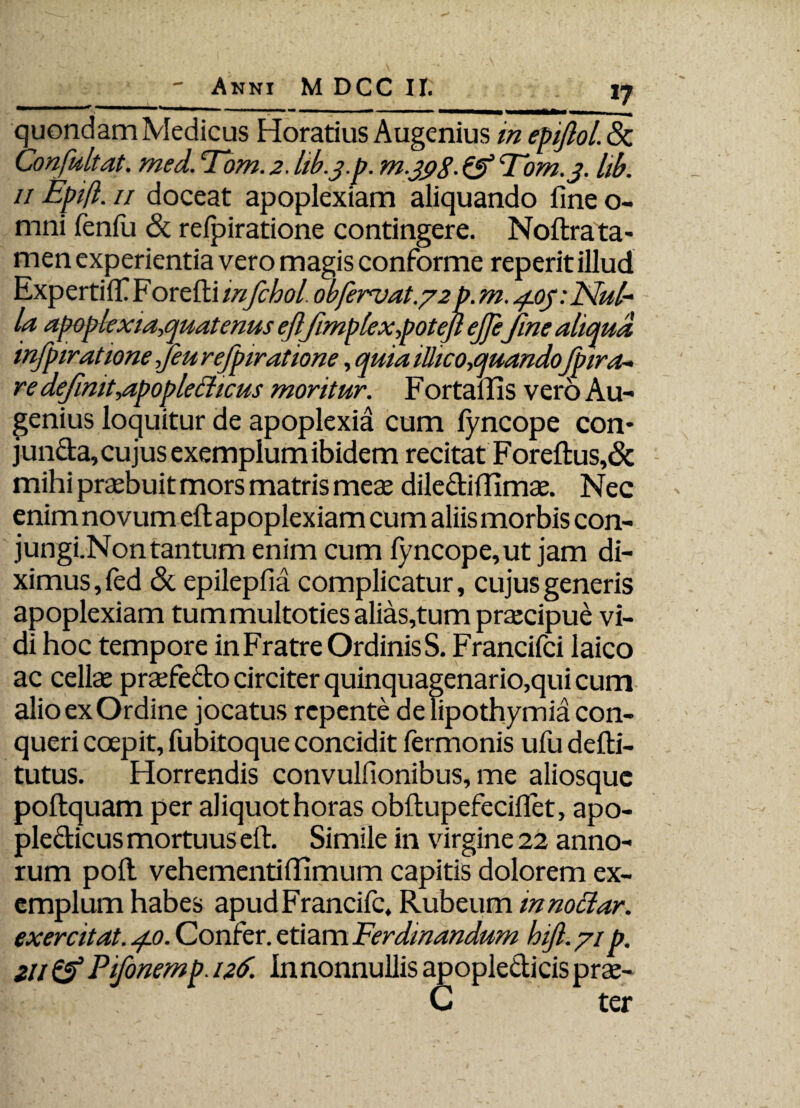 ————— ...  1 —... ■■ '» ■■■ ■■ ^ quondam Medicus Horatius Augenius in epifiol. Sc Confultat. med. ‘Tbm. 2. lib.j.p. m.jpg. & Tbm. 3. lib. 11 Epift. 11 doceat apoplexiam aliquando fine o- mni fenlu & refpiratione contingere. Noftrata¬ men experientia vero magis conforme reperit illud Expertilf F orefti infchol. obfervat.72 p. m. ^.oy.Nul* la apoplexia,quatenus eftfimplexpotejl ejjefine aliqua infpiratione ,Jeu refpiratione, quia ilhco,quandofpira- re definit,apoplefficus moritur. F ortallis vero Au¬ genius loquitur de apoplexia cum fyncope con* junda, cujus exemplum ibidem recitat Foreftus,& mihi praebuit mors matris meae dilecliffimse. Nec enim novum eft apoplexiam cum aliis morbis con- jungi.Non tantum enim cum fyncope,ut jam di¬ ximus , fed & epilepfia complicatur, cujus generis apoplexiam tummultoties alias,tum praecipue vi¬ di hoc tempore inFratreOrdinisS. Francifci laico ac cellae praefedo circiter quinquagenario,qui cum alio ex Ordine jocatus repente delipothymia con¬ queri coepit, fubitoque concidit fermonis ufu defti- tutus. Horrendis convulfionibus, me aliosquc poftquam per aliquot horas obftupefeciflet, apo- pledicus mortuus eft. Simile in virgine 22 anno¬ rum poft vehementilfimum capitis dolorem ex¬ emplum habes apudFrancifc, Rubeum innoclar. exercitat. 4.0. Confer, etiam Ferdinandum hifi.71 p. 211 & Pifonemp. 126. In nonnullis apopledicis prae- . C ter