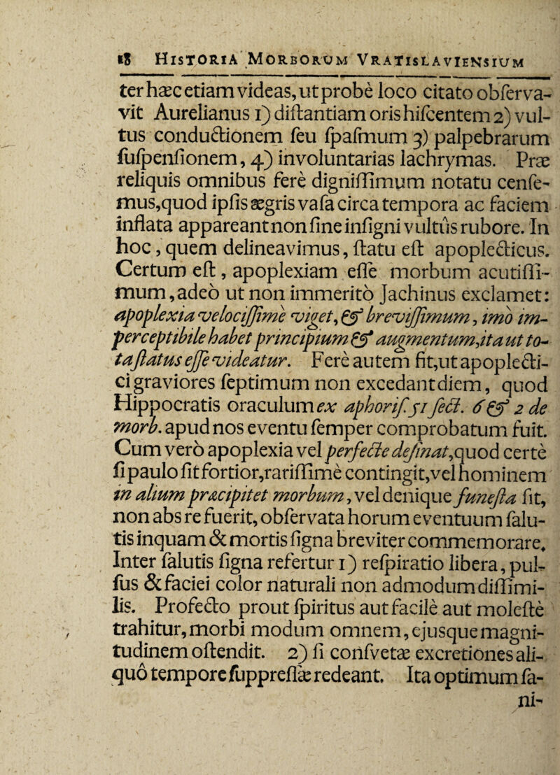 ter haec etiam videas, ut probe ioco citato obferva- vit Aurelianus i) diftantiam oris hifcentem 2) vul¬ tus conductionem feu fpafmum 3) palpebrarum fufpenfionem, 4) involuntarias lachrymas. Prae reliquis omnibus fere dignififimum notatu cenfe- mus,quodipfis aegris vafa circa tempora ac faciem inflata appareantnonflneinfigni vultus rubore. In hoc, quem delineavimus, flatu eft apopledicus. Certum eft, apoplexiam efle morbum acutifll- mum,adeo ut non immerito Jachinus exclamet: apoplexiae.velocifjime viget, & brevijfmum, imo im- perceptibile habet principium & augmentum,it a ut to¬ taflatusejje videatur. Fere autem fit,utapopledi- ci graviores feptimum non excedant diem, quod Hippocratis oraculum ex aphorif.ji feci. 6& 2 de morb. apud nos eventu femper comprobatum fuit. Cum vero apoplexia vel perfecte dejinat,quod certe fi paulo fit fortior,rariftime contingit,vel nominem m alium pracipitet morbum, vel denique funefta fit, non abs re fuerit, obfervata horum eventuum falu- tis inquam & mortis figna breviter commemorare. Inter falutis figna refertur 1) refp irati o libera, pui- fus & faciei color naturali non admodum difllmi- lis. Profedo prout fpiritus aut facile aut molefte trahitur,morbi modum omnem,ejusquemagni¬ tudinem oftendit. 2) fi confivetae excretionesali¬ quo tempore fuppreflae redeant. Ita optimum fa-