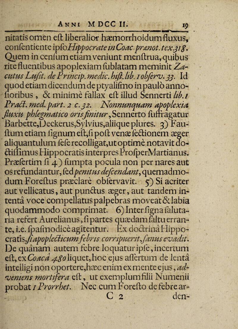 nitatis omen eft liberalior haemorrhoidum fluxus, confentiente ipfoHippocrate m Coacprmot. tex.gig. Quem in cenitim etiam veniunt menftrua, quibus rite fluentibus apoplexiam fiiblatam meminit Za-- cutus Lufit. de Prmap. medie, hift. lib. / obferv. 33. Id quod etiam dicendum de ptyalifmo in paulo anno- fioribus, & minime fallax eft illud Sennerti lib.i Prodi, med. part. 2 c. 32. Nonnunquam apoplexia fluxu phlegmatico orisfinitur, Sennerto fufff agatur Barbette,Deckerus,Sylvius,aliique plures. 3) Fau- ftum etiam lignum eft,fi poli venae fedionem aeger aliquantulum fefe recolligat,ut optime notavit do- ctiffimus Hippocratis interpres ProfperMartianus. Praefertim fi 4) fumpta pocula non per nares aut os refundantur, fedpenitusdefendant, quemadmo¬ dum Foreftus praeclare oblervavit. 5) Si acriter aut vellicatus, aut pundus aeger, aut tandem in¬ tenta voce compellatus palpebras moveat & labia quodammodo comprimat. 6) Inter ligna faluta- ria refert Aurelianus, fi partes quaedam faltu erran¬ te, i.e. fpafmodice agitentur. Ex doctrina Hippo- cr a ds/apoplechcumfebris corripuerit Janus evadit. De quanam autem febre loquatur ipfe, incertum eft, exCoaca ^.goliquet,hoc ejus afiertum de lenta inteiiigi non oportere,haec enim ex mente ejus, ad¬ veniens mortifera eft, ut exemplum filii Numenii probat 1 Prorrhet. Nec cum Forefto de febre ar- C 2 den-