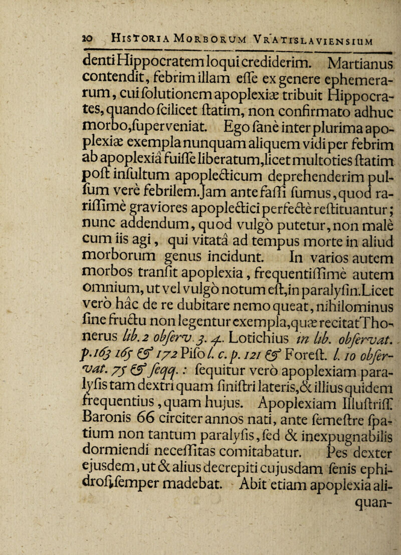 denti Hippocratem loqui crediderim. Martianus contendit, febrim illam ede ex genere ephemera- rum, cuifolutionem apoplexiae tribuit Hippocra¬ tes, quando fcilicet ltatim, non confirmato adhuc morbo,fuperveniat. Ego fane inter plurima apo¬ plexiae exempla nunquam aliquem vidi per febrim ab apoplexia fuille liberatum,licet multoties ltatim poft infultum apopledicum deprehenderim pul¬ lum vere febrilem.Jam ante falli fumus,quod ra- riffime graviores apoplediciperfedereftituantur; nunc addendum, quod vulgo putetur,non male cum iis agi, qui vitata ad tempus morte in aliud morborum genus incidunt. In varios autem morbos tranlit apoplexia, frequentiffime autem omnium, ut vel vulgo notum elt,in paralyfin.Licet vero hac de re dubitare nemo queat, nihilominus fine frudu non legentur exempla,quaerecitatTho-' nerus lib. 2 obferv. 3. 4.. Lotichius in lib. obfervat. f.163 i<fj & 172 Pifo /. c.p. 121 & Fore It. L 10 obfer- ruat. 73 & feqq.; fequitur vero apoplexiam para- lyfis tam dextri quam liniltri lateris,& illius quidem frequentius, quam hujus. Apoplexiam IllultrilT Baronis 66 circiter annos nati, ante femeftre fpa^ tium non tantum paralylis, led Sc inexpugnabilis dormiendi necellitas comitabatur. Pes dexter ejusdem, ut Sc alius decrepiti cujusdam lenis ephi- drofifemper madebat. Abit etiam apoplexia ali- quan-