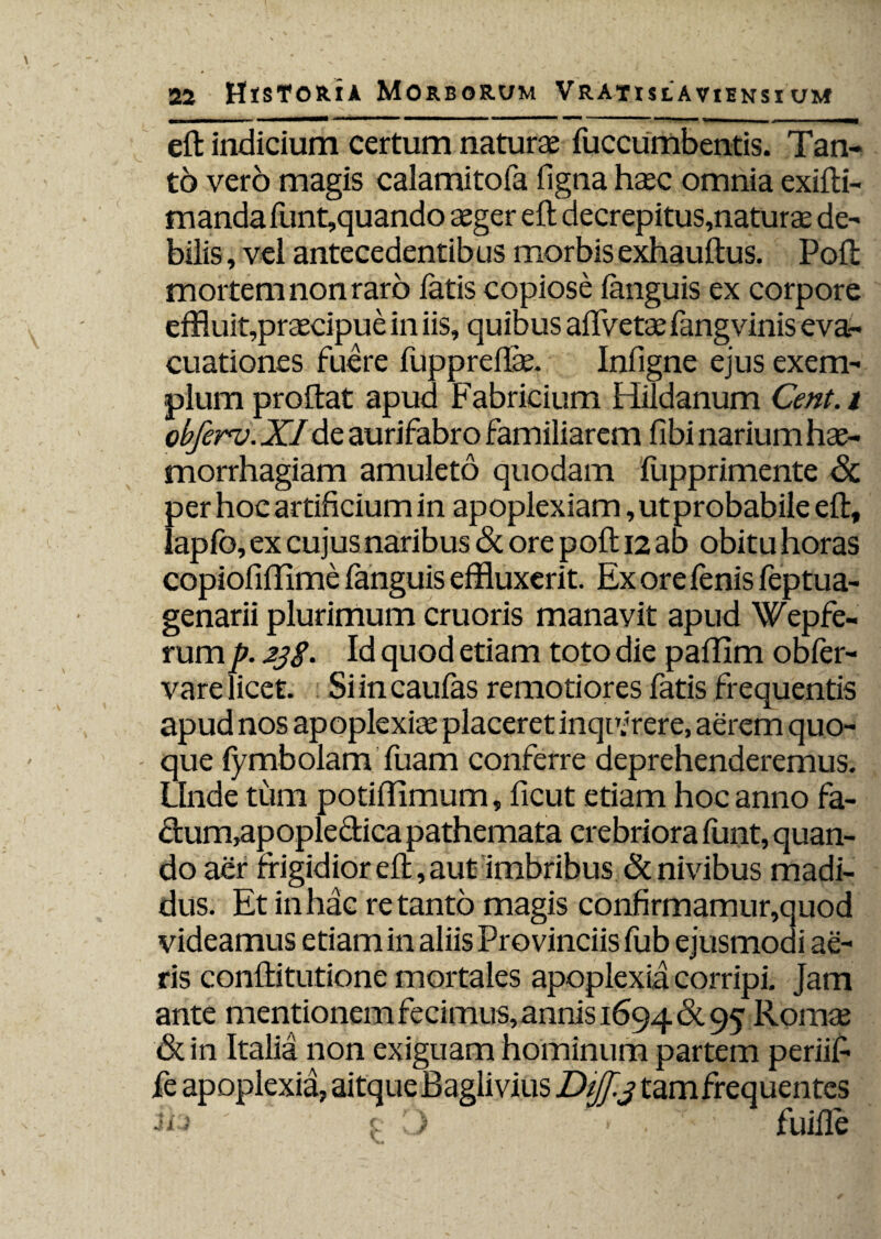 efl: indicium certum naturae fucciimbentis. Tan¬ to vero magis calamitofa figna hasc omnia exifti- mandafunt,quando aeger efl; decrepitus,naturae de¬ bilis , vel antecedentibus morbisexhauftus. Poft mortem non raro fatis copiose ianguis ex corpore effluit,praecipue in iis, quibus aflvetae fangvinis eva¬ cuationes fuere fuppreflae. Infigne ejus exem¬ plum proflat apud Fabricium Hildanum Cent.t obferv. X/de aurifabro familiarem fibi narium hae¬ morrhagiam amuleto quodam fupprimente Sc per hoc artificium in apoplexiam, ut probabile efl, lapfo, ex cujus naribus <3c ore pofl; 12 ab obitu horas copiofiffime ianguis effluxerit. Ex ore fenis feptua- genarii plurimum cruoris manavit apud Wepfe- rump. 23S• Id quod etiam toto die pafflm obfer- vare licet. Siincaufas remotiores fatis frequentis apud nos apoplexiae placeret inquirere, aerem quo¬ que fymbolam fuam conferre deprehenderemus. Unde tum potiflimum, ficut etiam hoc anno fa- clum,apopleclica pathemata crebriora funt, quan¬ do aer frigidior efl, aut imbribus & nivibus madi¬ dus. Et in hac retanto magis confirmamur,quod videamus etiam in aliis Provinciis fub ejusmodi ae¬ ris conftitutione mortales apoplexia corripi. Jam ante mentionem fecimus, annis 1694 & 95 Romae & in Italia non exiguam hominum partem periifi fe apoplexia, aitque Baglivius Dijf. 3 tam frequentes ' $-• ) > • T' ' fuifle