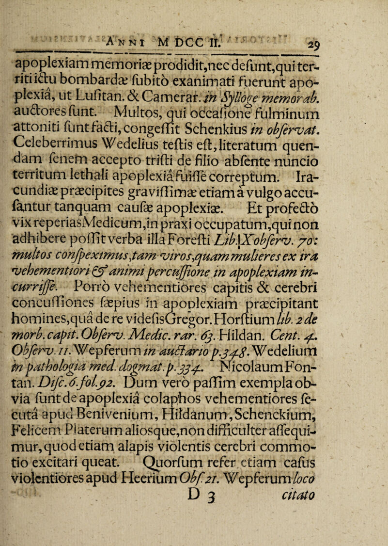 apoplexiam memoriae prodidit,nec defunt,qui ter- ritiidu bombards fubito exanimati fuerunt apo¬ plexia, ut Lufitan. & Camerar. in Sjlloge memor ab. auctores funt. Multos, qui occafione fulminum attoniti funt facti, congeffit Schenkius in objervdt. Celeberrimus Wedelius teftis eft,literatum quen- dam fenem accepto trifti de filio abfente nuncio territum lethali apoplexia fuifle correptum. Ira¬ cundis praecipites graviflimae etiam a vulgo accu- fantur tanquam caufe apoplexiae. Etprofedo vixreperiasMedicum,inpraxioccupatum,quinon adhibere poffit verba illa Korefti Lib\Xobferv. /0: multos confpeximusjam viros,quam mulieres ex ira 'vehementiori & animi percujjione in apoplexiam in- curnjje. Porro vehementiores capitis <3c cerebri concuffiones faepius in apoplexiam praecipitant homines,qua de re videfisGregor.Horftium hb. 2de morb. capit. Qbferv. Medie, rar. 63. Plildan. Cent. 4.. Obferv. //.Wepferum in auctario p.34.8. Wedelium in pathologia med. dogmat.p.334., Nicolaum Fon- tan. Difc. d.fol.p2. Dum vero paffim exempla ob¬ via funt de apoplexia colaphos vehementiores fe- cuta apud Benivenium, Hildanum,Schenckium, Felicem Piaterum aliosque,non difficulter affequi- mur, quod etiam alapis violentis cerebri commo¬ tio excitari queat. Quorfum refer etiam caflis violentiores apud Heerium Obf.21. Wepferum D 3 citato