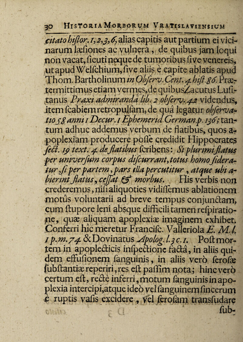 citato hiflor. /, 2,3-, 6, alias capitis aut partium ei vici¬ narum ladiones ac vulnera,. de quibus jam loqui non vacat, ficuti neque de tumoribus fi ve venereis, ut apud Welfchium,five aliis e capite ablatis apud Thom. Bartholinum in Qbferv. Cent. 4hift.gtf- Prae¬ termittimus etiam vermes,de quibusZacutus Lufi- tanus Praxi admiranda hb. 2 obferv. 42 videndus, itemfcabiemretropulfam,de qua legatur obferva- tioyS anni / Decur. 1 Ephemend. Germanp. 136; tan¬ tum adhuc addemus verbum de flatibus, quos a- poplexiam producere pofle credidit Hippocrate^ fePt. ico text. 4 deflatibus feribens: Si plurimiflatus per unwerfum corpus difcurrant, totus homoJidera- tur fi per partem ,pars tlla percutitur , atque ubi a- biennt flatus, ceffat & morbus. His verbis non crederemus, nifi aliquoties vidiflemus ablationem motus voluntarii ad breve tempus conjunctam, cum ftupore leni absque difficili tamen refpiratio- ne, quae aliquam apoplexiae imaginem exhibet. Conferri hic meretur Francifc. Vallcriola E. M. L 1 p. m.74. & Dovinatus ^ipolog. 1.3 c. 1. Poft mor¬ tem in apople&icis inipectione facta, in aliis qui¬ dem effufionem fanguinis, in aliis vero ferofae fubftantiae reperiri, res eft paffim nota; hinc vero certum eft, recte inferri, motum fanguinis in apo¬ plexia intercipi,atque ideo velfanguinemfincerum c ruptis vafis excidere , vel ferofam transfudare c.v-Avv  ■ c n • - 7 fub-