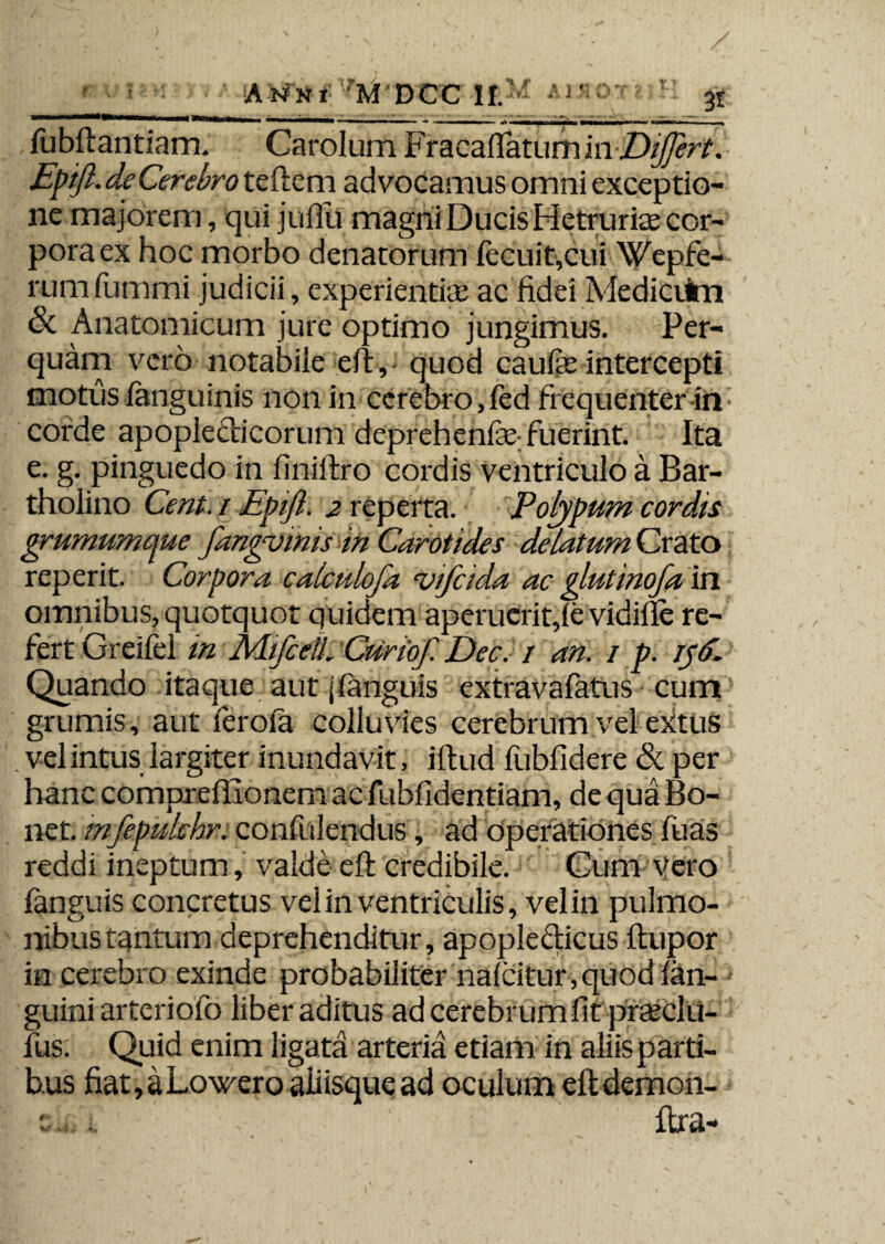 A Nfni '*M DCC 1!.^ AJ' fubfiantiam. Carolum Fracafiatum mDiJJert. Epift. de Cerebro teftem advocamus omni exceptio¬ ne majorem, qui juflii magni Ducis Hetruriae cor¬ pora ex hoc morbo denatorum fecuit,cui Wepfe- rum fummi judicii, experientiae ac fidei Mediciim 6c Anatomicum jure optimo jungimus. Per¬ quam vero notabile efi,- quod caulae intercepti motus languinis non in cerebro,led frequenter in corde apopledicorum deprehenlae fuerint. Ita e. g. pinguedo in finifiro cordis ventriculo a Bar¬ tholino Cent. / Epift. 2 reperta. Polypum cordis grumumque fangvinis in Carotides delatum Crato reperit. Corpora calculofa vifcida ac glutinofa in omnibus, quotquot quidem aperuerit,le vidille re¬ fert Greilel in MifcetL Curioft Dec. / an. / p. iyfi. Quando itaque aut jlanguis extravafatus cum grumis, aut ferofa colluvies cerebrum vel extus . vel intus largiter inundavit, iftud fubfidere & per hanc comprellionem ac fuhfidentiam, de qua Bo- net. mfepulchr. confidendus, ad operationes fuas reddi ineptum, valde eft credibile. Cum Vero fanguis concretus vel in ventriculis, vel in pulmo¬ nibus tantum deprehenditur, apopledicus ftupor in cerebro exinde probabiliter nalcitur, quod fan- guini arteriofo liber aditus ad cerebrum fit prajclli- fus. Quid enim ligata arteria etiam in aliis parti¬ bus fiat, a Lowero aliisque ad oculum eftdemon- 54J i ' fixa-
