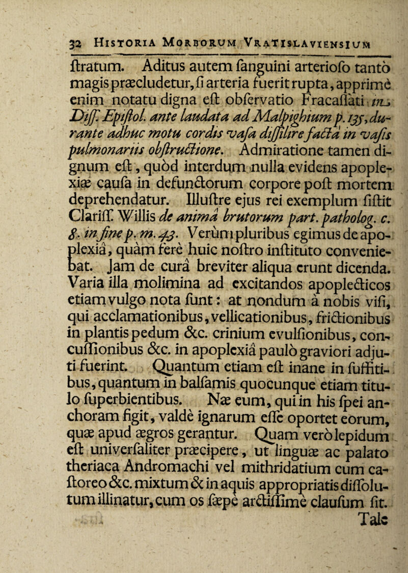 1 i .. . ■ ■» • .«■ — — ——*n ■■ ■ - - ■ - - ftratum. Aditus autem fanguini arteriofo tanto magis praecludetur, fi arteria fuerit rupta, apprime enim notatu digna eft ohfervatio Fracauati iru Diff. Epiftol. ante laudata ad JVLalpighium p. ijj, du¬ rante adhuc motu cordts ‘vafa dijjiltre faEtd in ruafis pulmonariis obftru&ione. Admiratione tamen di¬ gnum eft, quod interdum nulla evidens apople¬ xiae caufa in defunctorum corpore poft mortem deprehendatur. Illultre ejus rei exemplum fiftit ClarifiC Willis de anima brutorum part. patholog. c. 8- in Jinep. m. 43. Verum pluribus egimus de apo- Elexia, quam fere huic noftro inftituto convenie- at. Jam de cura breviter aliqua erunt dicenda. Varia illa molimina ad excitandos apopledicos etiam vulgo nota funt: at nondum a nobis vifi, qui acclamationibus,vellicationibus, fridionibus in plantis pedum &c. crinium evulfionibus, con- cudionibus &c. in apoplexia paulo graviori adju¬ ti fuerint. Quantum etiam efi; inane in fuffiti- bus,quantum in balfamis quocunque etiam titu¬ lo fuperbientibus. Nae eum, qui in his fpei an- choram figit, valde ignarum efle oportet eorum, quae apud aegros gerantur. Quam vero lepidum eft univerfaliter praecipere, ut linguae ac palato theriaca Andromachi vel mithridatium cum ca- ftoreo &c. mixtum & in aquis appropriatis diflolu- tum illinatur, cum os faepe ardillime claufum fit. Tale