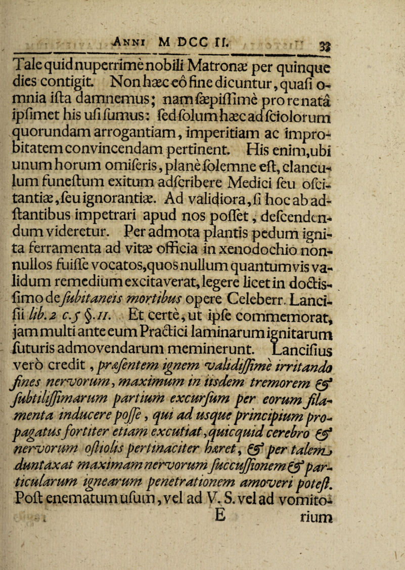 n ■**^****' WMMMM JVMMMMflBMN» Tale quid nuperrime nobili Matronae per quinque dies contigit. Non haec eo fine dicuntur, quafi o- mnia ifta damnemus; namfepiflime pro re nata ipfimet his ufi fumus: fed folum haec ad fciolor um quorundam arrogantiam, imperitiam ac impro¬ bitatem convincendam pertinent. His enim,ubi unum horum omiferis, planefolemne eft, clancu¬ lum funeftum exitum adfcribere Medici feu ofci- tantiae, feu ignorantiae. Ad validior a, li hoc ab ad¬ itantibus impetrari apud nos pollet, defcendcn- dum videretur. Per admota plantis pedum igni¬ ta ferramenta ad vita; officia in xenodochio non¬ nullos fuilfe vocatos,quos nullum quantum vis va¬ lidum remedium excitaverat, legere licet in doctis- fimo de fubitaneis mortibus opere Celeberr. Lanci- fii hb. 2 c.y §. ii. Et certe, ut ipfe commemorat, jam multi ante eum Practici laminarum ignitarum luturis admovendarum meminerunt. Lancifius vero credit, pr&fentem ignem validijjime irritando Jines nervorum, maximum in iisdem tremorem & fubtilijfimarum partium excurjum per eorum fila* menta inducere pojje, qui ad usque principium pro¬ pagatusfortiter etiam excutiat, quicquid cerebro & nervorum oftiohs pertinaciter haret, & per talenu duntaxat maximam nervorum fuccujjionem &par¬ ticularum ignearum penetrationem amoveri poteft. Poli: enematumufum,vel ad V. S. vel ad vomito- E rium