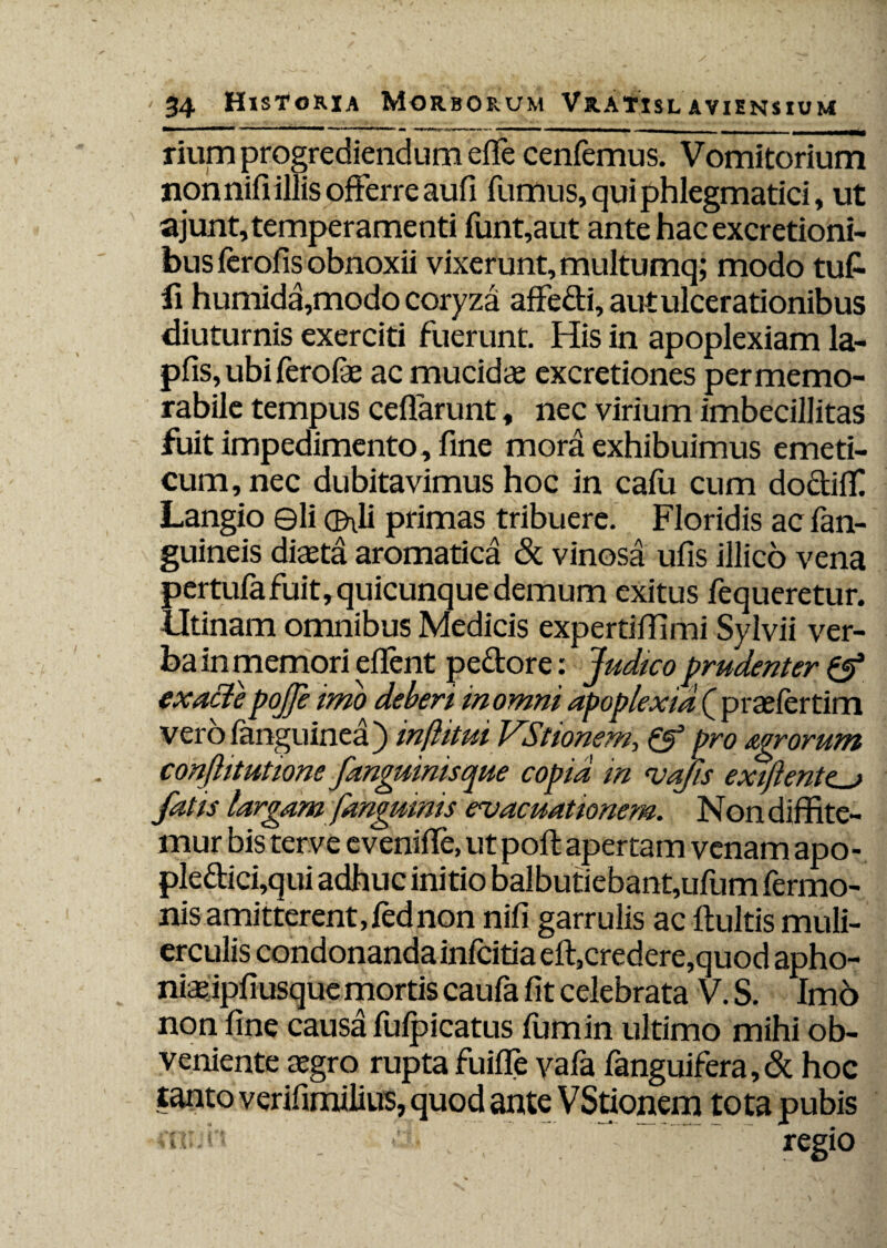 rium progrediendum effe cenfemus. Vomitorium non nifi illis offerre aufi fumus, qui phlegmatici, ut ajunt,temperamenti funt,aut ante hac excretioni- bus ferofis obnoxii vixerunt, multumq; modo tu£ fi humida,modo coryza affedi, aut ulcerationibus diuturnis exerciti fuerunt. His in apoplexiam la- pfis, ubi ferofae ac mucidae excretiones per memo¬ rabile tempus ceffarunt, nec virium imbecillitas fuit impedimento, fine mora exhibuimus emeti¬ cum, nec dubitavimus hoc in cafu cum doctiff Langio ©li (frli primas tribuere. Floridis ac fan- guineis diaeta aromatica & vinosa ufis illico vena pertufafuit,quicunquedemum exitus fequeretur. Utinam omnibus Medicis expertiffimi Sylvii ver¬ ba in memori e flent pedore: Judtco prudenter & exactepojfe imo deberi in omni apoplexia ( praefertim verofanguinea) inflitui VStionem, & pro agrorum conjktutione J,'anguinisque copia m vafis extftente^j fatts largam [anguinis evacuationem. Non diffite¬ mur bis terve evenifle, ut pofl apertam venam apo- pledici,qui adhuc initio balbutiebant,ufum fermo- nis amitterent,fednon nifi garrulis ac fluitis muli¬ erculis condonanda infcitia efl,credere,quod apho- niaipfi usque mortis caufa fit celebrata V. S. Imd non fine causa fufpicatus fumin ultimo mihi ob¬ veniente agro rupta fuifle vafa fanguifera, & hoc tanto verifimilius, quod ante VStionem tota pubis muh r■ regio