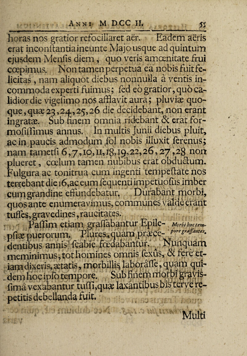 horas nos gratior refociliaret aer. Eadem aeris erat inconftantiaineunte Majo usque ad quintum ejusdem Menfis diem, quo veris amoenitate frui coepimus. Nontamenperpetua ea nobis fuit fe¬ licitas , nam aliquot diebus nonnulla a ventis in¬ commoda experti fuimus; fed eb gratior, quo ca¬ lidior die vigdimo nos afflavit aura; pluviae quo¬ que , quae 23,24,25,26 die decidebant, non erant ingratae. Sub finem omnia ridebant <3t erat for- mofiffimus annus. In multis Junii diebus pluit, ac in paucis admodum fiol nobis illuxit lerenus; nam tametfi 6,7,io,ii,i8>i9?22,26,27,2g non plueret, coelum tamen nubibus erat obductum. Fulgura ac tonitrua cum ingenti tempeflate nos terrebant die 16,ac eum fequenti impetuofus imber cum grandine effundebatur. Durabant morbi, quos ante enumeravimus, communes valde erant tufles, gravedines, raucitates. Paffim etiam gr affabantur Epile- Morbi hoc tem- pfiae puerorum. Piures , quam pr^ce- dentibus anilis - fcabie^foedabantur. : Nunquam meminimus, tot homines omnis fexus, & fere et¬ iam dixeris, tetatis, morbilli^ laboraffe, quam qui¬ dem hoc ipfo tempore. Sub finem morbi graviS- fima vexabantur tufffqu* laxantibus bisterve re¬ petitis debellanda fuit. Multi