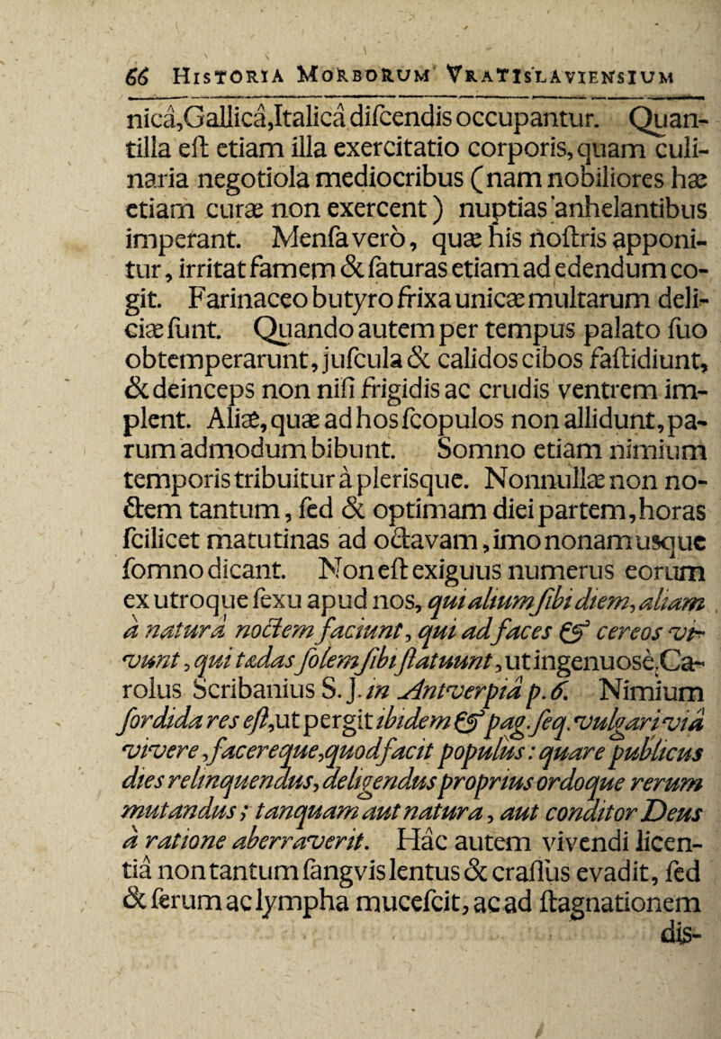 nica,GaUica, Italica difcendis occupantur. Quan¬ tilla efb etiam illa exercitatio corporis, quam culi¬ naria negotiola mediocribus (nam nobiliores hae etiam curae non exercent) nuptias anhelantibus imperant. Menfavero, quae his noftris apponi¬ tur , irritat famem & faturas etiam ad edendum co¬ git. Farinaceo butyro frixa unicae multarum deli¬ ciae funt. Quando autem per tempus palato fuo obtemperarunt, jufcula& calidos cibos faftidiunt, & deinceps non nili frigidis ac crudis ventrem im¬ plent. Aliae, quae ad hos fcopulos non allidunt, pa¬ rum admodum bibunt. Somno etiam nimium temporis tribuitur a plerisque. Nonnullae non no¬ dem tantum, fed & optimam diei partem,horas fcilicet matutinas ad o&avam ,imononamusquc fomno dicant. Non eft exiguus numerus eorum ex utroque fexu apud nos, quialiumfibidiem,aliam a natura no Hem faciunt, qui ad.faces & cereos 'ina¬ niunt , qui tadasfolemjibiflatuunt, ut ingenuose.Ca- rolus Scribanius S. J. m Antverptdp. 6. Nimium fordida res efljdt pergit ibidem &pag.feq. vulgarivid vivere facer eque,quodfacit populus: quare publicus dies relinquendus, deligendusproprius ordo que rerum mutandus; tanquam aut natura, aut conditor Deus d ratione aberraverit. Hac autem vivendi licen¬ tia non tantum fangvis lentus <Sc craflus evadit, fed & ferum ac lympha mucefcit, ac ad ftagnationem