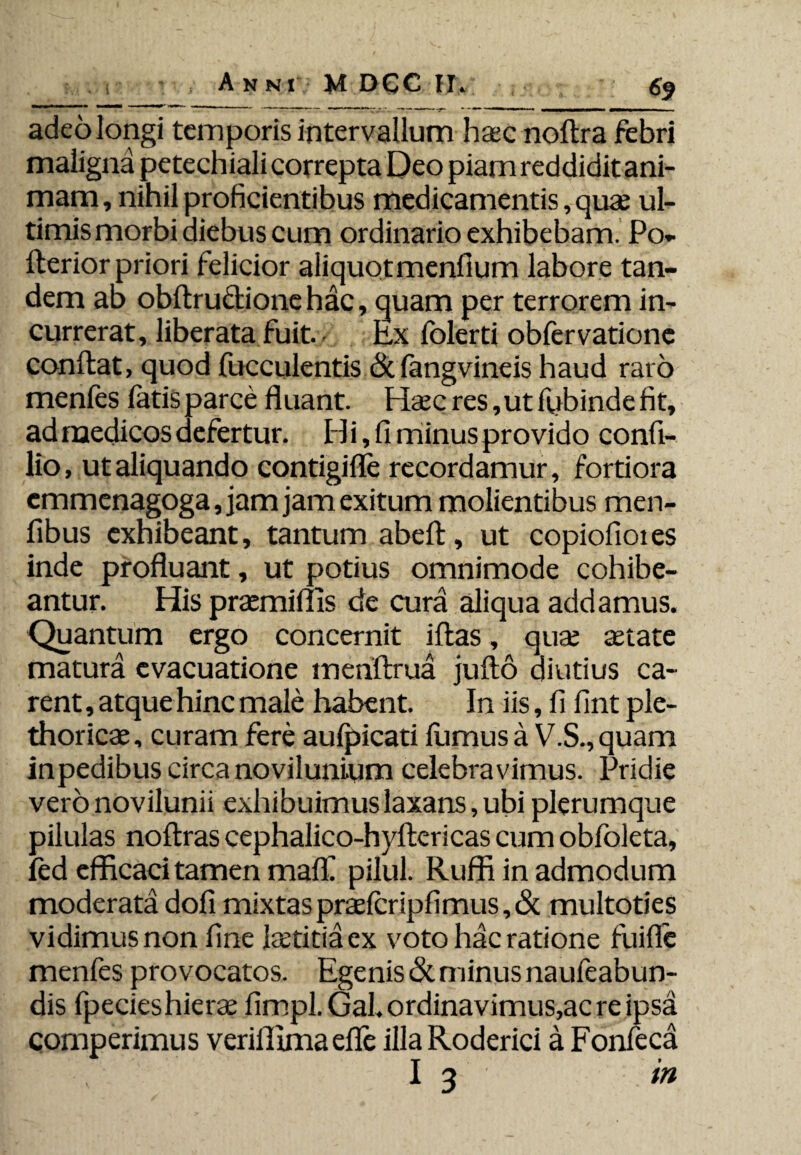 adeo longi temporis intervallum haec nollra febri maligna petechiali correpta Deo piam reddidit ani¬ mam , nihil proficientibus medicamentis, quae ul¬ timis morbi aiebus cum ordinario exhibebam. Po- flerior priori felicior aliquot menfium labore tan¬ dem ab obftru&ionehac, quam per terrorem in¬ currerat, liberata fuit. Ex folerti obfervatione conflat, quod fucculentis & fangvineis haud rato menfes fatis parce fluant. Haecres,utfiybindefit, ad medicos defertur. H i, fi minus provido confi- lio, ut aliquando contigifle recordamur, fortiora emmenagoga, jam jam exitum molientibus men- fibus exhibeant, tantum abefl, ut copiofiotes inde profluant, ut potius omnimode cohibe¬ antur. His praemiffis de cura aliqua addamus. Quantum ergo concernit iflas, qua; aetate matura evacuatione mehftrua jufto diutius ca¬ rent , atque hinc male habent. In iis, fi fint ple- thoricae, curam fere aulpicati liimus a V.S., quam inpedibus circa novilunium celebravimus. Pridie vero novilunii exhibuimus laxans, ubi plerumque pilulas noflras cephalico-hyftericas cum obfoleta, fed efficaci tamen malfi pilul. Ruffi in admodum moderata dofi mixtas praelcripfimus, & multoties vidimus non fine Petitia ex voto hac ratione fuifle menfes provocatos. Egenis & minus naufeabun- dis fpecieshierae fimpl.Gal.ordinavimus,acreipsa comperimus veriffimaefle illaRoderici a Fonfeca ; I 3 in