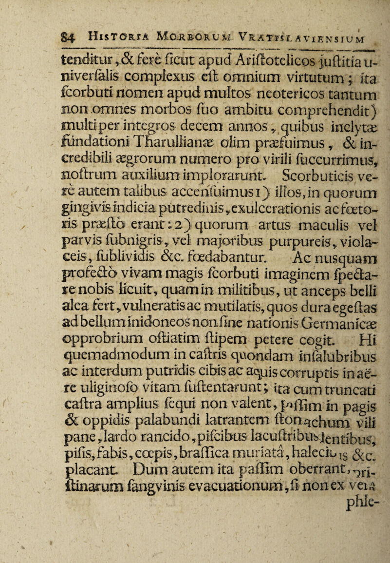 tenditur ,&fere fient apud Ariftotelicos juftitia u- niverfalis complexus eil omnium virtutum; ita fcorbuti nomen apud multos neotericos tantum non omnes morbos fuo ambitu comprehendit) multi per integros decem annos, quibus inclytae fundationi Tfiaruliianae oiim praefuimus, & in¬ credibili aegrorum numero pro virili fuccurrimus, noftrum auxilium implorarunt. Scorbuticis ve¬ re autem talibus accentuimus i) illos,in quorum gingivis indicia putredinis,exulcerationis ac faeto¬ ris p radia erant; 2} quorum artus maculis vel parvis fubnigris, vel majoribus purpureis, viola¬ ceis, fublividis &c. foedabantur. Ac nusquam profecto vivam magis fcorbuti imaginem fpe&a- re nobis licuit, quam in militibus , ut anceps belli alea fert , vulneratis ac mutilatis, quos duraegeftas ad bellum inidoneos non fine nationis Germanicse opprobrium oftiatim ftipem petere cogit. Hi quemadmodum in caftris quondam infalubribus ac interdum putridis cibis ac aquis corruptis in ae¬ re uliginofo vitam fuflentarunt; ita cum truncati caftra amplius fequi non valent, jgffim in pagis & oppidis palabundi latrantem ftonychum vili pane,lardo rancido ,pifcib«s lacufiribus.jentibus, pifis, fabis, coepis, braftlca mur iata, haleciu IS placant. Dum autem ita paflim oberrant, ftinarum fangvinis evacuationum, fi non ex veu