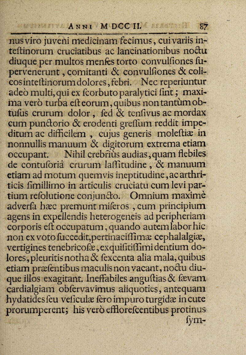 nusviro juveni medicinam fecimus, cui variis in- teftinorum cruciatibus ac iancinationibus noctu diuque per multos menfes torto convulfiones fu- pervenerunt, comitanti & convulfiones & coli¬ cos inteilinorumdolores,febri. Nec reperiuntur adeo multi, qui ex fcorbuto paralytici fint; maxi¬ ma vero turba eft eorum, quibus non tantum ob- tufus crurum dolor, fed <Sc tenfivus ac mordax cum pun&orio & erodenti grefium reddit impe¬ ditum ac difficilem , cujus generis moleftiae in nonnullis manuum & digitorum extrema etiam occupant. Nihil crebrius audias, quam flebiles de contuforia crurum laffitudine , & manuum etiam ad motum quemvis ineptitudine, ac arthri¬ ticis fimillimo in articulis cruciatu cum levi par¬ tium refolutione conjuncto. Omnium maxime adverla haec premunt miferos , cum principium agens in expellendis heterogeneis ad peripheriam corporis eft occupatum, quando autemlaborhic non ex voto fuccedit,pertinaciflimae cephalalgiae, vertigines tenebricofis,exquifitiffimi dentium do¬ lores, pleuritis notha & fexcenta alia mala, quibus etiam praebentibus maculis non vacant, noctu diu¬ que illos exagitant. Ineffabiles anguftias& faevam cardialgiam obfervavimus aliquoties, antequam hydatidesfeu veliculae fero impuro turgidae incute prorumperent; his vero effiorefcentibus protinus fym-