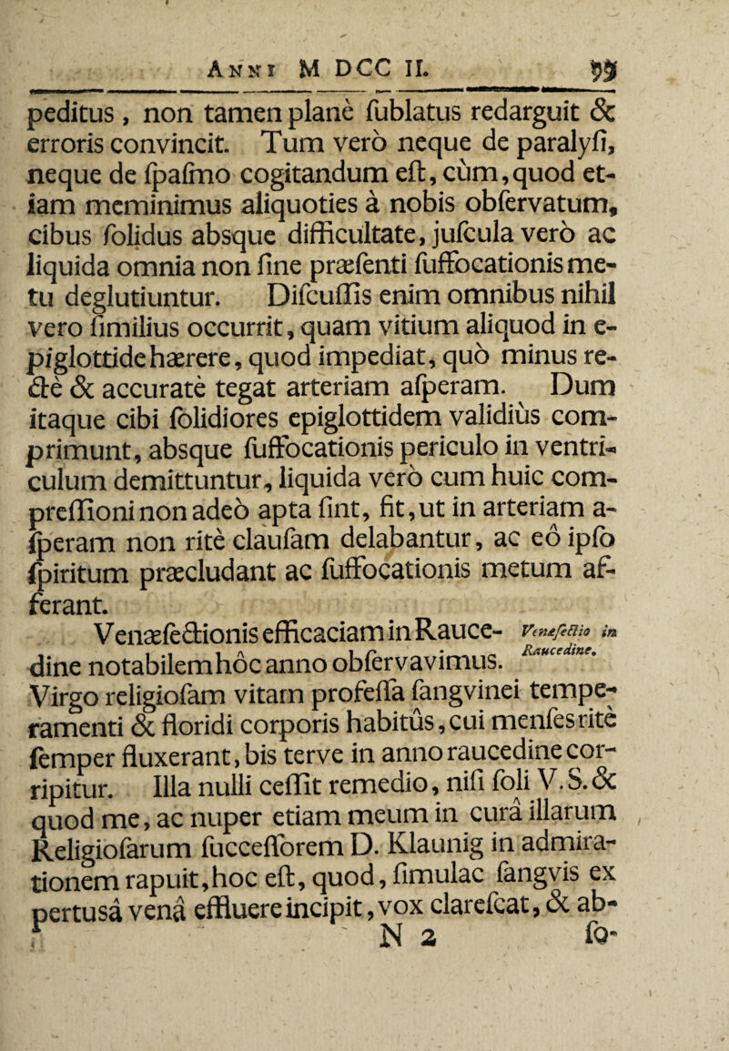 ____99 peditus , non tamen plane fublatus redarguit & erroris convincit. Tum vero neque de paralyfi, neque de fpafrno cogitandum eft, cum, quod et¬ iam meminimus aliquoties a nobis obfervatum, cibus folidus absque difficultate, julcula vero ac liquida omnia non fine praefenti fuffocationis me¬ tu deglutiuntur. Difcuffis enim omnibus nihil vero fimilius occurrit, quam vitium aliquod in e- piglottidehaerere, quod impediat, quo minus re- de & accurate tegat arteriam afperam. Dum itaque cibi folidiores epiglottidem validius com¬ primunt, absque fuffocationis periculo in ventri¬ culum demittuntur, liquida vero cum huic com- preffioni non adeo apta fint, fit, ut in arteriam a- fperam non riteclaufam delabantur, ac edipfo fpiritum praecludant ac fuffocationis metum af¬ ferant. Venaefe&ionis efficaciam in Rauce- *« dine notabilemhoc anno obfervavimus. Virgo religiofam vitam profeffa fangvinei tempe¬ ramenti & floridi corporis habitus,cui menfesrite lemper fluxerant, bis terve in anno raucedine cor¬ ripitur. Illa nulli ceilit remedio, nifi foli V. S. Sc quod me, ac nuper etiam meum in cura illarum Religiofarum fucceflorem D. Klaunig in admira¬ tionem rapuit,hoc eft, quod, fimulac langvis ex pertusa vena effluere incipit, vox clarelcat, <3t ab- t • ‘ 'Na fo*