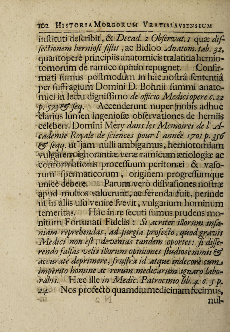 inftituti defcribit, bkDecad.,2 Qbfervat, i quazdif fectionem herniofi Jiflit, ac Bidloo ylnatom. tab. 32, quantopere principiis anatomicis tralatitiahernio- tomorum de ramice opinio repugnet. Confir¬ mati fumus poftmodufm in hac noftra lententia per fuffragium Domini D. Bohnii fumrni anato¬ mici in lectu digniflimo de officio Medici opere c.22 p. p.3 & feq. Accenderunt nuper [nobis adhuc -clarius lumen ingeniola? obfervationes de herniis celeberr. Domini Mery dans les Memoires de /’ yl- cademie Rojale de fciences pmr l' annee /70/ p. 336 &feqq. ut jam nulli ambigamus, hemiotomiam vulgiarennpighorantiae verae ramicum aetiologiae ac conformationis procelluum peritonaei & vafo- rum fperrnaticorum, originem progrefiumque unice debere. Parum, vero diffvafiones noftrse apud multos aluerunt, ac ferenda fuit, perinde ut in aliis ulu venire fvevit, vulgarium hominum temeritas. Hac in re fecuti fumus prudens mo¬ nitum Fortunati Fidelis : Si acriter illorum infa~ niam reprehendas, ad jurgia profeci0, quodgravis Medici non eft, devenias tandem oportet: Ji diffe¬ rendo falfas velis illorum opiniones fludiose nimis & accurate deprimere, fruftra id atque indecore cunu imperito homine ac rerum medicarum ignaro labo¬ rabis. Haec ille in Medie. Patrocinio fib. 4. c.jp. 24.. Nos profedo quamdiu medicinam fecimus, •-in i ■ nui-