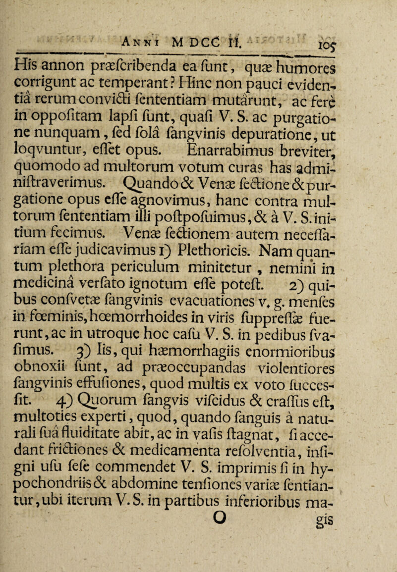 His annon praefcribenda ea fune, quae humores corrigunt ac temperant ? Hinc non pauci eviden¬ tia rerum convidi fententiam mutarunt, ac fere in oppofitam lapfi funt, quafi V. S. ac purgatio¬ ne nunquam, led fold fangvinis depuratione, ut loqvuntur, efiet opus. Enarrabimus breviter, quomodo ad multorum votum curas has admi- niftraverimus. Quando & Venae Tedione & pur¬ gatione opus efle agnovimus, hanc contra mul¬ torum fententiam illi poftpofuimus ,&a V. S. ini¬ tium fecimus. Venas fedionem autem neceila- riam efle judicavimus i) Plethoricis. Nam quan¬ tum plethora periculum minitetur , nemini in medicina verfato ignotum efle poteft. 2) qui¬ bus confvetae fangvinis evacuationes v. g. menfes in foeminis, hoemorrhoides in viris fuppreflae fue¬ runt, ac in utroque hoc cafu V. S. in pedibus fva- fimus. 3) Iis, qui haemorrhagiis enormioribus obnoxii funt, ad praeoccupandas violentiores fangvinis effufiones, quod multis ex voto fucces- fit. 4) Quorum fangvis vifeidus & craflus eft, multoties experti, quod, quando fanguis a natu¬ rali fua fluiditate abit, ac in vafis ftagnat, fi acce¬ dant fridiones & medicamenta refolventia, infi- gni ufu fefe commendet V. S. imprimis fi in hy¬ pochondriis & abdomine tenliones variae fentian- tur,ubi iterum V.S. in partibus inferioribus ma-