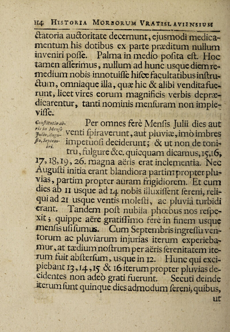 ftatoria aucloritate decernunt, ejusmodi medica¬ mentum his dotibus ex parte praeditum nullum inveniri polle. Palma in medio polita elL Hoc tamen aderimus, nullum ad hunc usque diem re¬ medium nobis innotuide hifoe facultatibus inftru- dum, omniaque illa, quae hic & alibi vendita fue- runt, licet vires eorum magnificis verbis deprae- dicarentur, tanti nominis meniuram non imple- ville. Gonftitutio ae- Per omnes fere Menfis Tulli dies aut ris m Ale7ife , « r> . | ^ v _ juiio,A,tgu- yenti ipiraverunt, aut pluviae,imo imbres Pipiem- impetuofi deciderunt; & ut non de toni¬ tru , fulgure &c. quicquam dicamus, 15,16, 18» 19,26. magna aeris erat inclementia. Nec Augufli initia erant blandiora partim propter plu¬ vias, partim propter auram frigidiorem. Et cum dies ab 11 usque ad 14 nobis iiiuxident fereni, reli¬ qui ad 21 usque ventis molelli, ac pluvia turbidi erant. Pandem pod nubila phoebus nos relpe- xit quippe aere gratidimo fere in finem usque menfis ufi liimus. Cum Septembris ingredu ven¬ torum ac pluviarum injurias iterum experieba¬ mur, at taedium noftr um per aeris (erenitatem ite¬ rum fuit abfterfumusque in 12. Plunc qui exci¬ piebant 13,14,15 3c 16 iterum propter pluvias de¬ cidentes non adeo grati fuerunt. Secuti deinde jterumfunt quinque dies admodum fereni, quibus, ut