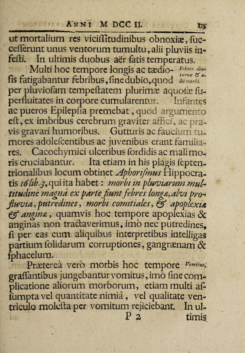 Anni M DCC II. . hj _____ ___ -- - -- - • r ut mortalium res viciilitudinibus obnoxiae, fuc- cefierunt unus ventorum tumultu, alii pluviis in- feili. In ultimis duobus aer fatis temperatus. Multi hoc tempore longis ac taedio- fis fatigabantur febribus, fine dubio,quod lii morbi. per piuviofam tempeflatem plurimae aquoiae fu- pernuitates in corpore cumularentur. Infantes ac pueros Epilepfia premebat, quod argumento eft,ex imbribus cerebrum graviter affici, ac pra¬ vis gravari humoribus. Gutturis ac faucium tu¬ mores adolefcentibus ac juvenibus erant familia¬ res. Cacochymici ulceribus fordidis ac mali mo¬ ris cruciabantur. Ita etiam in his plagis lepten- trionalibus locum obtinet Aphonfinus Hippocra¬ tis 16hb.j, qui ita habet: morbi m pluviarum mul¬ titudine magna ex parte jiunt febres longa, alvi pro¬ fluvia , putredines, morbi comitiales, Qf apoplexia pf angina, quamvis hoc tempore apoplexias & anginas non tractaverimus, imo nec putredines, fi per eas cum aliquibus interpretibus intelligas partium folidarum corruptiones, gangraenam & fphacelum. Praeterea vero morbis hoc tempore Vomit usi graflantibus jungebantur vomitus, imo fine com¬ plicatione aliorum morborum, etiam multi afi lumpta vel quantitate nimia, vel qualitate ven¬ triculo molclta per vomitum rejiciebant In ul- P Z timis