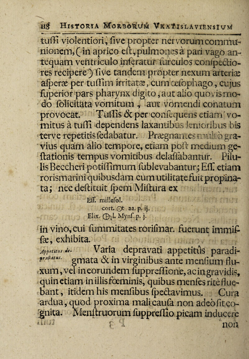 tufli violentiori, fi ve propter ner vorum commu¬ nionem, (in aprico eft, pulmones k pari vago an¬ tequam ventriculo inferatur ilircuios compedio¬ res recipere) fi ve tandcnv propter nexurn arteriae afperse per tufiim irritate, cum cefophago, cujus fuperior pars pharynx digito, aut alio quo vis rno- do folicitata vomitum, aut vomendi conatum provocat. Tullis & per comequens etiam' vo¬ mitus a tuffi. dependens laxantibus lenioribus bis terve repetitis fedabatur. Prajgnarnes r.' ■ df b gra¬ vius quam alio tempore, etiam pod medium ge- flationis tempus vomitibus delafiabantur. Pilu¬ lis Beccheri potifiimum fublevabantur; EfiC etiam rorismarini quibusdam cum utilitate fuit propina¬ ta ; nec deftituit fpem Miliura ex Eff. millefol. cort. 0t a a. p. Elix. Mynf. p. j. in vino, cui fummitates rorifmar. fuerunt immifi fx, exhibita. appetitus de- Varia depravati appetitus paradP r*iMUS' gmata & in virginibus ante menfium flu¬ xum, vel in eorundem fuppreffione, ac in gravidis, quin etiam in illis foeminis, quibus menfes rite flue¬ bant , itidem his menfibus fpedavimus. Cura ardua, quod proxima malicaufa non adeo fit co¬ gnita. Menltruorum fupprefllo picam inducere eil J~ r '1 . non