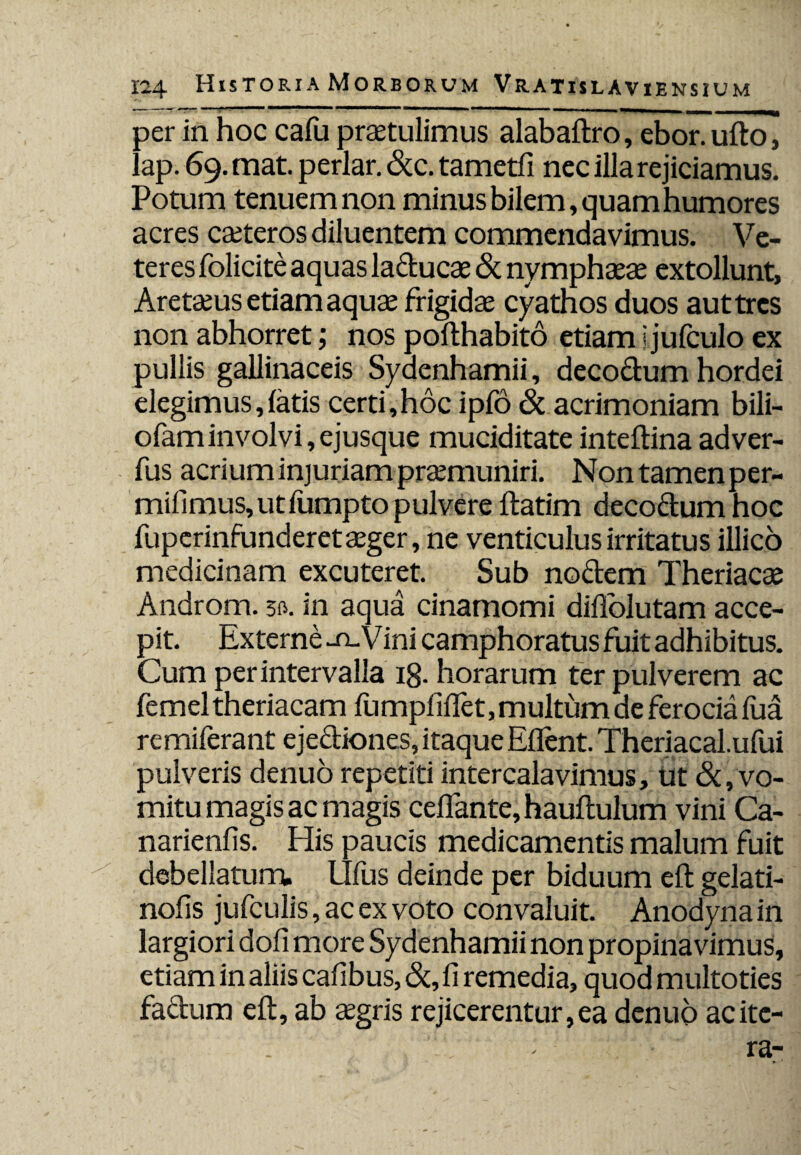per in hoc cafu praetulimus alabaftro, ebor. uftoi lap. 69. mat. periar. &c. tametfi nec illa rejiciamus. Potum tenuem non minus bilem, quam humores acres caeteros diluentem commendavimus. Ve¬ teres folicite aquas lactucae & nymphaeae extollunt, Aretaeus etiam aquae frigidae cyathos duos aut tres non abhorret; nos pofthabito etiam i julculo ex pullis gallinaceis Syaenhamii, deco&um hordei degimus, latis certi,hoc ipfo & acrimoniam bili- ofaminvolvi,ejusque muciditate inteltina adver- fus acrium injuriam praemuniri. Nontamenper- mifimus,utfumpto pulvere ftatim decoctum hoc fuperinfunderet aeger, ne venticulus irritatus illico medicinam excuteret. Sub nodem Theriacae Androm. 30. in aqua cinamomi dihblutam acce¬ pit. Externe -tl'Vini camphoratus fuit adhibitus. Cum per intervalla 18. horarum ter pulverem ac femel theriacam fumpfifiet, multum de ferocia fua remiferant ejectiones, itaque Eflent. Theriacal.ufui pulveris denuo repetiti intercalavimus, ut & , vo¬ mitu magis ac magis ceffante, hauftulum vini Ca- narienfis. His paucis medicamentis malum fuit debellatum. Ulus deinde per biduum elt gelati- nofis jufculis, ac ex voto convaluit. Anodyna in largiori doli more Sydenhamii non propinavimus, etiam in aliis cafibus, &, fi remedia, quod multoties factum elt, ab tegris rejicerentur, ea denuo ac ite-