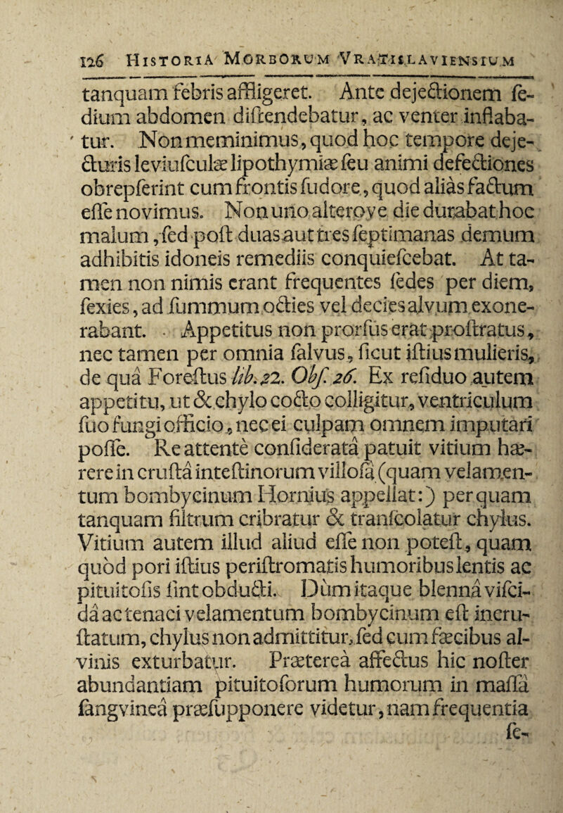 tanquam febris affligeret. Ante dejedionem fe- dium abdomen diftendebatur, ac venter inflaba- ' tur. Non meminimus, quod hoc tempore deje- duris leviufculae lipothymiae feu animi defediones obrepferint cum frontis fu dor e, quod alias fadum effle novimus. Non uno alterove die dutabat hoe malum, fed poft duasauttresfeptimanas demum adhibitis idoneis remediis conquiefcebat. At ta¬ men non nimis erant frequentes [edes per diem, fexies, ad fummum odies vel decies alvum exone¬ rabant. • Appetitus non prorfus erat proftratus, nec tamen per omnia falvus , ficut jfti lis mulieris, de qua Foreftus bibi 22. Obf. 26. Ex refiduo autem appetitu, ut & chylo codo colligitur, ventriculum fuo fungi officio, nec ei culpam omnem imputari poffle. Re attente confiderata patuit vitium hae¬ rere in crufta inte [linorum villofa (quam velamen¬ tum bombycinum Hornius appellat:) perquam tanquam filtrum cribratur & tranlcolatur chylus. Vitium autem illud aliud effle non poteffl, quam quod pori iftius periftromatis humoribus lentis ac pituitofis lint obdudi.v Dum itaque blennavifci- da ac tenaci velamentum bombycinum efl incru- ftatism, chylus non admittitur, fed cum fecibus al¬ vinis exturbatur. Praeterea affedus hic noder abundantiam pituitoforum humorum in maffli fangvinea prafflupponere videtur, nam frequentia , . fe-