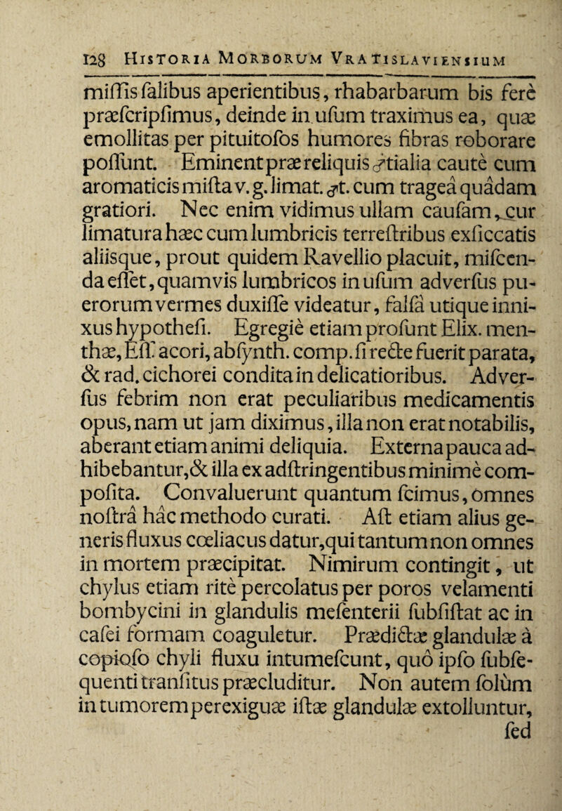 mifiis Talibus aperientibus, rhabarbarum bis fere praefcripfimus, deinde in ufum traximus ea, qua: emollitas per pituitofos humores fibras roborare poliunt. Eminentprae reliquis Idalia caute cum aromaticis mifla v. g. limat, ^t. cum tragea quadam gratiori. Nec enim vidimus ullam caufam , cur limatura haec cum lumbricis terreftribus exliccatis aliisque, prout quidem Ravellioplacuit, mifccn- daeflet, quamvis lumbricos inuTum adverfus pu¬ erorum vermes duxifle videatur, falfa utique inni¬ xus hypothefi. Egregie etiam profunt Elix, men¬ thae, Eff acori, abfynth. comp. fi rede fuerit parata, & rad. cichorei condita in delicatioribus. Adver¬ fus febrim non erat peculiaribus medicamentis opus, nam ut jam diximus, illa non erat notabilis, aberant etiam animi deliquia. Externa pauca ad¬ hibebantur,& illa ex adflringentibus minime com- pofita. Convaluerunt quantum fcimus, omnes noftra hac methodo curati. Aft etiam alius ge¬ neris fluxus coeliacus datur,qui tantum non omnes in mortem praecipitat. Nimirum contingit, ut chylus etiam rite percolatus per poros velamenti bombycini in glandulis mefenterii fubfiflat ac in cafei formam coaguletur. Praedidae glandulae a copiofo chyli fluxu intumefeunt, quo ipfo fubfe- quenti tranlitus praecluditur. Non autem folum in tumorem perexiguae iftae glandulae extolluntur, fed